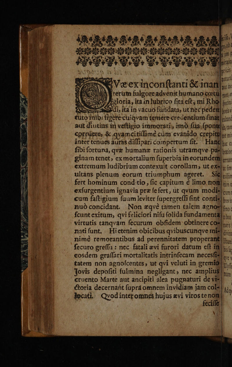           p ^1 001 1^ ym p 1 piri ^ E 484p S484. ABMS uM SERGHEHCEOEAOHIMOHOROHOMCHOROHOE CHOR Hh ege Sepe v erg Va ex in Dbbfidn &amp;i inan. s rerum fulgore advenit humano cocti] ny; sploria, ita in lubrico fita eft; mi Rho s Deme di ita in vácuo fundata, utnec pede joris tuto inibi figere cuiqvam temere credentium fmt] adt diutine i in veftigio immorari; 3m füa; ponti]: cprrüpre, &amp; qvamcitilimé cüm evanido crepitlly nj inter tenues aurás difTipari compertum fi fi. Hanf c fibi fortuna, qve humanz rationis utramqve-pdé|yio ginam tenet; exmortalium fuperbia in eorunderii mar extremum ludibrium contexuit corollam; ut exsl, (n ultàns plenum eorum triumphum ageret. Sil «tic fert hominum cond:tio, (ic capitum é limo notl| ;..; ex(urgentium ignavia prz fefert, ut qvum modie| jun: cum faftigium fuum leviter fapergreffr j int contie|y«; nuóconcidant. Non zqvé tamen talem agnos]. fcunt exitum; qvi feliciori nifu folida fundamental. . virtutis tanqvam fecurum obfidem obtinere cos... nati funt. Hi etenim obicibus qvibuscunqve mis c nimé remorantibus ad perennitatem properant fecuro greffu : nec fatali evi furori datum eft im lis eosdem graffari mortalitatis intrinfecam necesfis... . tatem non agnofcentes; ut qvi veluti in gremió llf dovis depofiti fulmina negligant; nec amplius ln: cruento Marte aut ancipiti alea pugnaturi de vie) Coria decernat füprá omnem invidiam jam col? | locati. Qvodintéromnes hujus evi viros : a ecuie | D          Se—À bam ! | Ag  