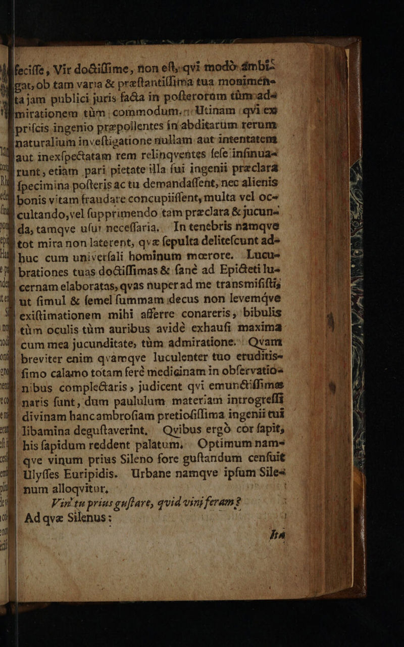                               | dMfeciife , Vir do&amp;iffime, tion eft,.qvi modo: 4mbi- uigato ob tam var!'a &amp; praftantilfima tua moniméfte i wiita jam publici juris fa&amp;a in poflerotüm tàm:ada M 'ümirationem tàm commodum. Utinam | qvi.ex a |prifcis ingenio przpoilentes in'abditarum rerum Wi Inaturalium inveftigatione nullam aut intentatem aut inexípe&amp;tatam rem relinqventes fefe infinua« ij |runt;etiam pari pietate illa fui ingenii preclara I pecimina poteris ac tu demanda(fent, nec alienis Il bonis vitam fraudare concupiiffent, multa vel oc- IM cultando,vel fupprimendo tam przcJara &amp; jucun« i: ll da; tamqve ufu' neceffaria... In tenebris namqve j 7M tot mira non laterent; qve (cpulta delitefcunt ad-  M huc cum univetfali hominum moerore. Lucus | 'IM brationes tuas doGiffimas &amp; fané ad Epi&amp;teti lu- d i. cernam elaboratas, qvas nuper ad me transmififtis i 4 ut fimul &amp; femel fummam decus non levemáve an : I exiftimationem mihi afferre conareris, bibulis ES L | tiim oculis tüm auribus avidé exhaufi maxima 1 a n | cum mea jucunditate, tüm admiratione.: Qvart li breviter enim qvamqve luculenter tuo eruditis- jd 'W. fimo calamo totam feré mediginam in obfervatios fl UM nibus comple&amp;aris » judicent qvi emuncti(hmes à 1 T naris fant, dum paululum. materiam introgrelfi NT (n | divinam hancambrofiam pretiofifIima ingenii tui x M libamina deguftaverint. Qvibus ergó cor fapit; | t his fapidum reddent palatum, . Optimum nam- I qve vinum prius Sileno fore guftandum cenfuit 7M ulyffes Euripidis. Urbane namqve ipfum Sile« M num alloqvitor,  Adqva Silenus: (Oo E | j