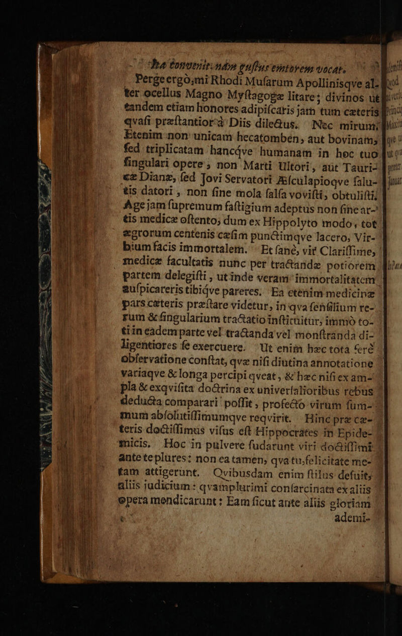 cC ha tonomir ndo eufiue enntovem voca, 0 on Pergeergó,mi Rhodi Mufarum Apollinisqve al- ter ocellus Magno Myftagoge litare? divinos uel: tandem etiam honores adipi(caris jam tum czteris Bii qvafi preftantior'à'Diis dile&amp;us, Nec. mirum: Etenim non' unicam hecatombén; aut bovinamy duc ! fed triplicatam hancáve humanam in hec tuo luc fingulari opere; non Marti tltori, aüt Tauri- € Dianz, fed Tovi Servatori Z&amp;ículapioqve falu- | tis datori , non fine tnola falfa voviftis obtulifti!| Age jam fupremum fatigium adeptus non fihe at : tis medice oftento; dum ex Hippolyto modo, tot | egrorum centenis cz(im punctimqve lacero, Vir- bium facis immortalem. '- Et (ané, vie Clariffime; /| medicz facultatis nunc per tra&amp;ande potiórem | partem delegifli , utinde veram immortalitatem aufpicareris tibidve pareres, Ea etenim medicinz pars ceteris preflare videtur, in qva (ehfilium re- rum &amp; fingularium tra&amp;atio infticüitur; immo to- ti in eadem parte vel tra&amp;anda vel monftranda di- ligentiores fe exercuere. ^ Ut enim hzc tota rd Obfervatione conftat, qvz nifi diutina annotatione variaqve &amp; longa percipi qveat , &amp; hec nifi ex am- pla &amp; exqvifita do&amp;rina ex univerialioribus rebus | mum abíolutiffimumqve reqvirit. Hine pre ce- teris do&amp;i(fimus vifus eft Hippocrates in Epide- 1 micis. Hoc in pulvere fudarunt viri docti(fimt ante teplures: non ea tamen; qva tu.felicitate me- | fam attigerünt, |. Ovibusdam enim flilus defuit; aliis judicium : qvamplurimi confarcinata ex alüs epera mendicarunt : Eam ficut ante aliis eloriam  ademi- ND qE7 ME 7 ^PAipe Y B — —Ó IT OBHES- GE LM IM €—À—À *— €— j; be pv ^h / E sa x. : z- der c nai ea d LR  ET M E ES Eme ees a L^ rir emper pte m m rc -- —— 707 