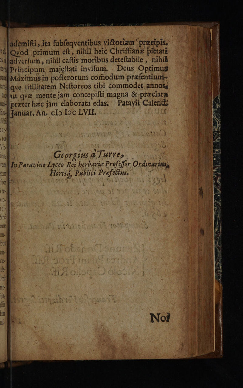 ladémifti , ita fubfeqventibus vi&amp;oriam przripis. ulOvod primum eft, nihil heic Chriftianz pietati Na pou , nihil caftis moribus deteftabile , nihil Principum majeftati invifum. Deus Optimus i| Máxithus in pofterorum comodum prafentiunt- |qve titilitatem Neftoreos tibi commodet. annosa uut qvz mente jam concepifti magna &amp;-przclara jJ preter hec jam elaborata edas; — Patavii; Calendz danuar, An. cIo Ic LVII. - d [^ Georgius a Turre» — 1 i| £p Patavino Lyceo Rez berbarie Profeffor Ordinarinas, | Horti, Publici Prefettus. T 4  *Ywa Meis 