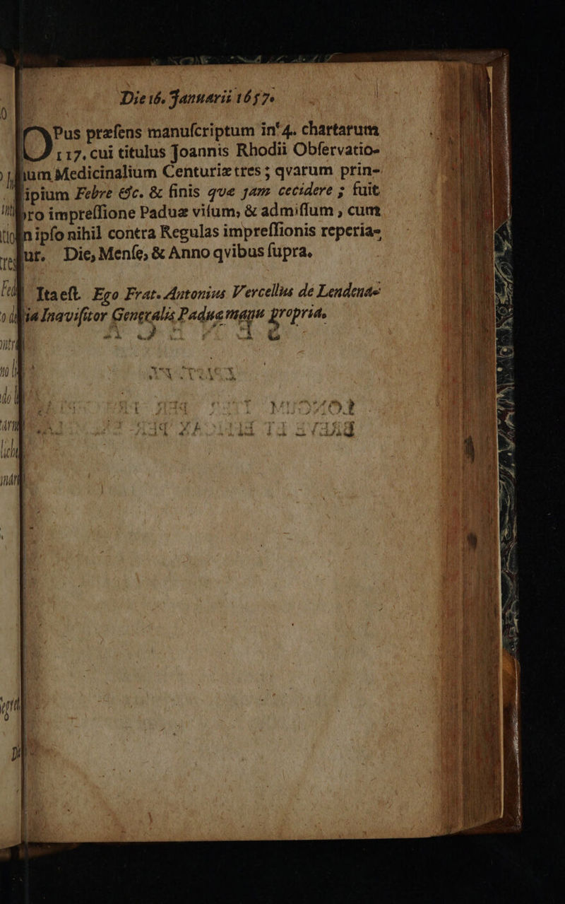           Die i6. Januarii 1657. | f^XPus przfens manufcriptum in'4. chartarum | r 17. cui titulus Joannis Rhodii Obfervatio- fium Medicinalium Centuriz tres; qvarum prin- lipium Febre dc. &amp; finis qve jam cecidere ; tuit e «ro impre(fione Padua vifum; &amp; admiffum , cum tlolin ipfo nihil contra Regulas impreffionis reperia- pqur. Die Meníc; &amp; Anno qvibus fupra. r, i fa | Ttaeft. Ego Frat. Antonius Vercellus de Lendeuae via Inavifior Generalis Padna mago jrepria, | 3 &amp;. d D - (a a C | T JA | ; R4 ^o. d | jl | ! I 