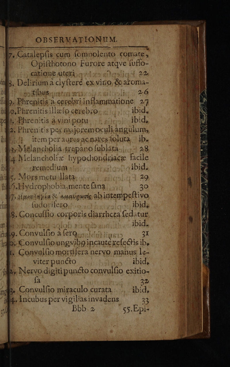 Opifthotono Furore. atqve fuflo- catione üterl.a- iod. 20 Delir riam à clyfteré ex viro | aroma- 2,6 ibid, ibid, lit! d JC ma dene emoculi anguium» r aures ac nakes festa ib. Ylala 28 | d Me pu choliz ly LOHDRELAEF facile i) remedium ibid. | Mors metu lata... 29 l^ jy droj hobia,mente fana 2 «Hur? nia: M secisni aD intempeftivo (udorifez ibid; jg. Concuffio bap: diarrhcza fedatur Gul lo. Convulfio Aera P OY 2I ]jgjo- €onvultio ungvib p incautéxe(edtis i bs . Gonvul(o mortifera nervo manus le- viter puacto ibid, ioo. INervo digiti puncto convulfio exitio- ía 22, ibid, Incubus pe er vigiliasinvadens. 22 Bbb.2 55.Epi- 
