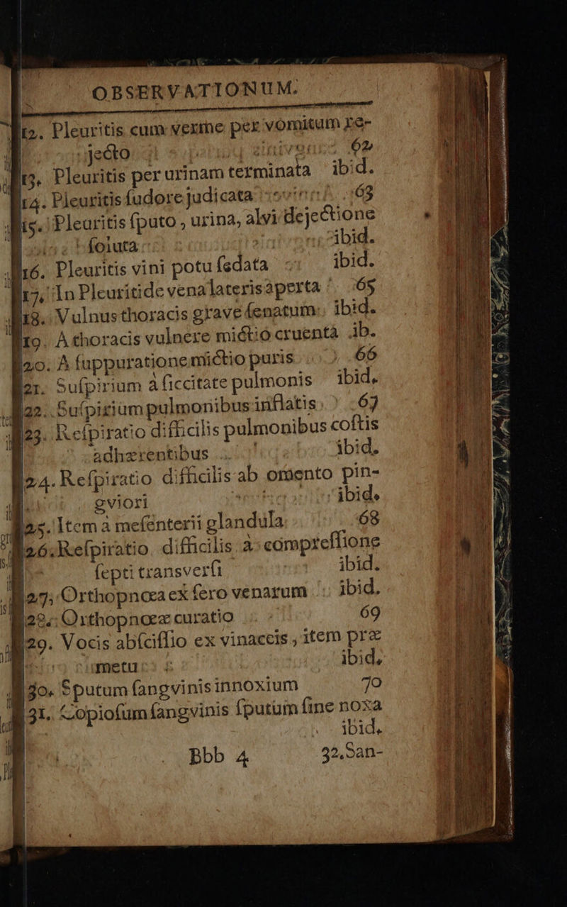 fts. Pleuritis cum vexme per vomitum £e- i | (deóto 2 à; Ve noc 62, | Pleuritis per urinam terminata ib Pleuritis fudore judicata 5:07. 163 , i Plearitis fputo urina; alvi dejectione ; e foluta c /arzong cibis. Pleuritis vini potu fsdata ibid. 17, In Pleuritide vena laterisaperta /. 65 i18. Vulnus thoracis grave enatum:. ibid. fito. A thoracis vulnere miétió cruentà ib. .' A fuppurationemictio puris |... 66 . Sufpirium à ficcitate pulmonis ibid. 22 Su(pigium pulmonibus uiflatis. ^ :63 , [^ RR cfpiratio difficilis pulmonibus coftis | adhzrentibus ^. ibid. [2:4 Refpiratio diffialisab oroento pin- 1 [ | gviori s ibid. Ras. Item a mefenter!i glandula 68 Ba: Refpiratio. difhcilis à: campteffione B (epti transverfi ibid. io7: Orthopnoeaex fero venarum ibid. E22.: Orthopnoez curatio 69 829. Vocis abíciflio ex vinaceis , item prc  metu: 4 ibid, ll jo. Sputum fangvinis innoxium 7o 31. -opiofum (angvinis fputum fine noxa B ibid. 