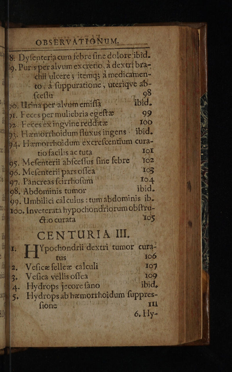                             | OBSERVATIONUM. . | s D yfenteria cum febré ine dolore ibid. [?- Purisper alvum excretio, à dextrt bra- ehifi'ulcere 5 itemqs a medicamen- to; a fuppuratione , uteriqve ab-  aae c   T  li   D E L |     P feefla 5 Ne. po: urensper alédmemiffa ^: ' ibid. pr. Feces per muliebria egefte 99 | dq» Fecesexingvine reddite I00 | | Mos. Hizeniotrhoidum ftaxus ingens - ibid. MIO: Mox. Hemorrhoidum excrefcentium cura- ru T tio facilis ac tuta IOI | ^ E .R95- M efenterii abfceflus firie febre | 1o2 | E E56. Mefenterii parsoffea 103 Kum i I07. Pàncreas (arrhofum 104. / Jfo8. Abdoniinis tumor ibid. $5 !M09. Umbilici cálculus : tum abdominis ib. j 4] I160. [nveteratà hypochondriorum obftru-  Ó Ctio curata 105 CN CENTURIA IIT. Ji 1 |] ['porfonesi dextri tumor cura- JE tus 106  T Vefice fellee calculi 107 E B3. Velica vellisoflea 109 UR Ba. Hydrops jecore fano ibid, Ws. Hydropsabhemorrhoidum fuppres- FE fione j Bi ó  Hy-