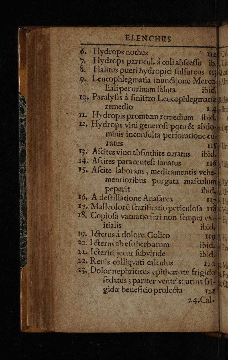 c zc L—— P - u voe quem e $pveT (Ya v  o D A ow erm Tm 2  E IY - 2 - EZ f —— u^ * ELENCHIIS un Hydrops nothus | ' 1m o. Hydrops particul. à coliabfceffa ibi] Ul Halitus pueri hydropici fulfureus ilio Leucophlegmatia inunctione Mere Uu: . - lhaliperurinam (Aluta ibidil 1o. Paralyfis à finiftro Leucophlegmatigyy |. . remedio HU 1L Hydropispromtum remedium ibid]: 12, Hydrops vini generofi potu &amp; abdosj Li | minis inconfulta perforatione cuj]. - ratus 15. Áícitesvinoabfinthite curatus 14. Afcites paracentefi fanatus | 15. Afcite laborans, medicamentis vehezl mentioribus purgata mafculumi peperit ibid? 16. À deftillatione Anafarca iU 17. Malleolorü fzarificatio periculofa 1184 V 18, Copiofa vacuatio feri non femper exa n. itialis | 19, Icterusa dolore Colico 21, Icterici jecur fübviride il 22, Kenis colliqvati calculus 120] bM. fedatus 5 pariter ventris: urina fri* Ti gid« beneficio prolecta b 2,4. Cal* 