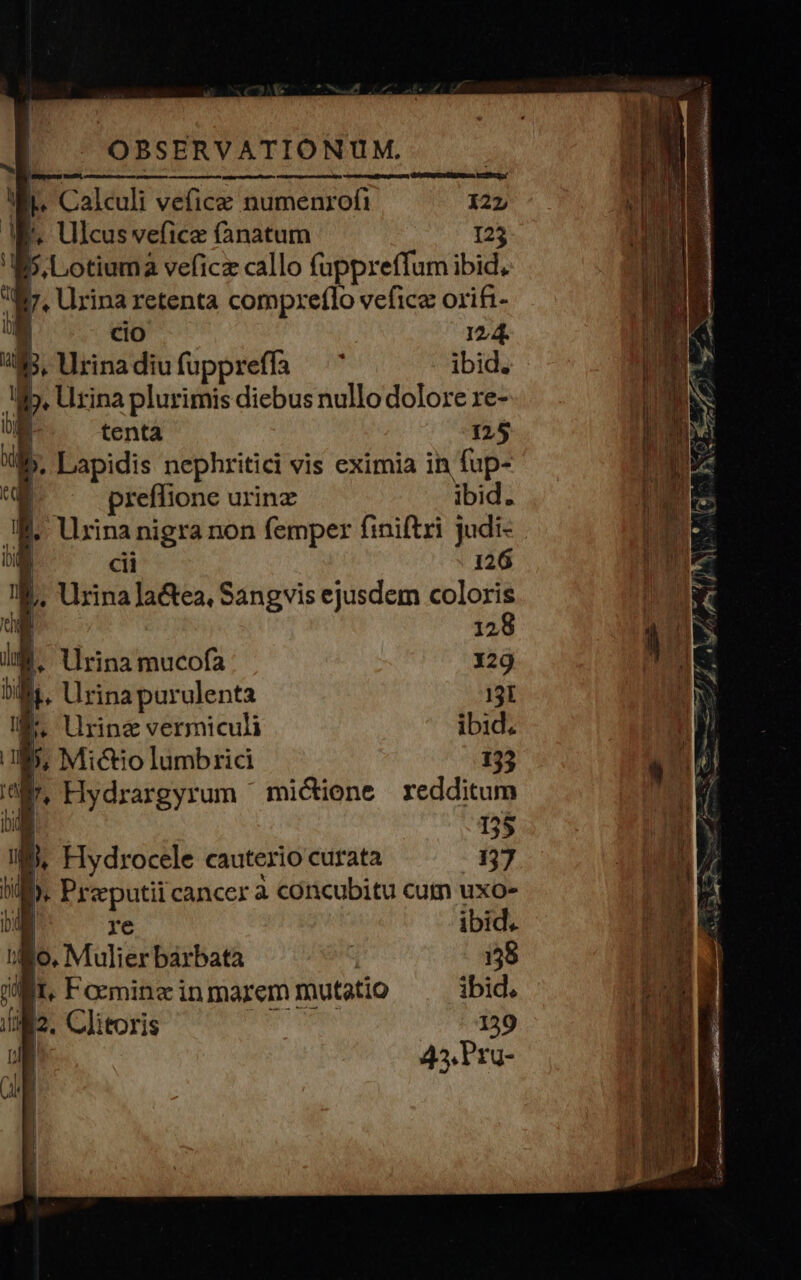| L Calculi vefice numenrofi 127 MW. Ulcus vefice fanatum 125 i b. Lotiuma veficz callo fuppreffum ibid. à b. Urina retenta compreflo vefice orifi- k: 12,4. Bj, Urinadiufuppreffa ^ ibid. p. rina plurimis diebus nullo dolore re- tenta 125 M. P nephritici vis eximia in fup- preffione urinz ibid. » Urinanigra non femper finiftri judi- | cii 126 ! 1 Urina lactea, Sangvis ejusdem coloris u- 128 IM. llrinamucofa 129 ' ring vermiculi ibid. 53 | 35 s. E. odi cauterio curata 137 hi : ). Pre putii cancer a concubitu cutn uxo- n) re ibid. io. Mulier bàrbata | 159 I, Formine in marem mutatio ibid. M2. Clitoris 139 | 45. Pru- E