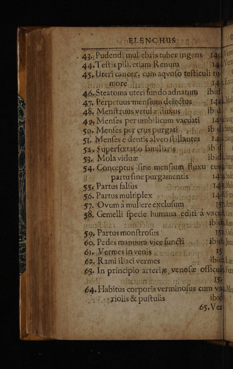 AC *-- 3) m ^ P AE T me —U*-M-— Tus v uw. /^/ n efte —— — 5 Z — - cu» IN * y E A « , P Tw - * * : - EE. ATE - NT ELENGCHUS arn mgetendenr rrr een hn p RAP ND CT €————— 44. T eftis pili; etam Renum 14 Van 45, teri cancer; cuim aqvofo tefticuli t] ' more. ;!- rag bio A6«Steatoma uteri fundoadnatum ibi di 47. Perpctuusmenfium defectus 14d nt 49. Menftruus vetula (luxus 4.9, Meníes per umb! licum vacuati 5o. Menfes per erus pur gati; ib. 5I. IAeníes e aentis. alv eo ftillantes 53» Supertoctat o familiaris 53» Mola viduz ^ S4 Conceptus fine. menfium ^q cugip paitufine purgamentis | 55« Partus falíus 56. Partus multi iplex 37. 'Ovuma muliere exclufum | 58. Gemelli fpecie humana editi a vacglius 59. Partus monftrofus 6o. Pedes manuum: vice functi 62, R ami ibaci vermes e In Ay c arterige .venoíe officul | 