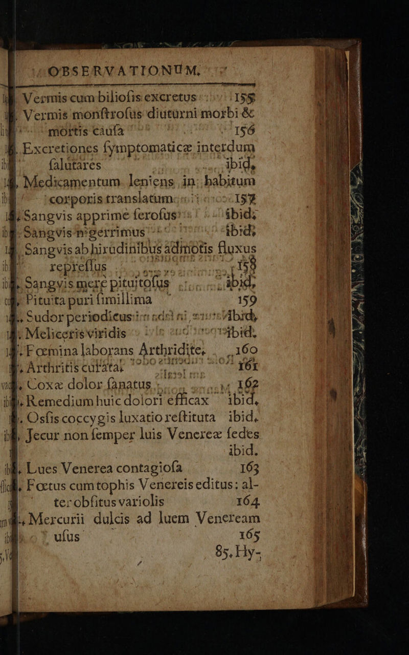 ind - pam Meo jJ. Sangvis apprime ferofus: ibid; bl. Sangvis meerrimus -*' ib:di E Sangvis ab hixadinibus adimotis PT | repreffus AS SUIRECGCR In Sangvis mere pitu; itofus e Teferi feni bi M, Pituita puri fimill: HA 159 » Sudor periodicus:ii ndr ni 215 bid, |. Meliceris viridis ^ »/ie «06 1 006bid, |. F ocinina laborans Arthridite. . | ,.160 [, Arthriti decur le adPra CR NEO io ?UCoxa.dolor.(ABatus. x... oss A02 B. Remedium huicdolori efficax ^ ibid, |. Osfis coccygis luxatioreftituta ibid. || | Jecur non femper luis Venexrez fedes | ibid. P | Lues Venerea contagiofa 163 Idi, Factus cum tophis Venereis editus: al- ter obfitus variolis 164. . Mercurii dulds ad luem Veneream . ufus. 165 85, Hy- [ | l [/ corporis translatum. oil 157 | I I | | 