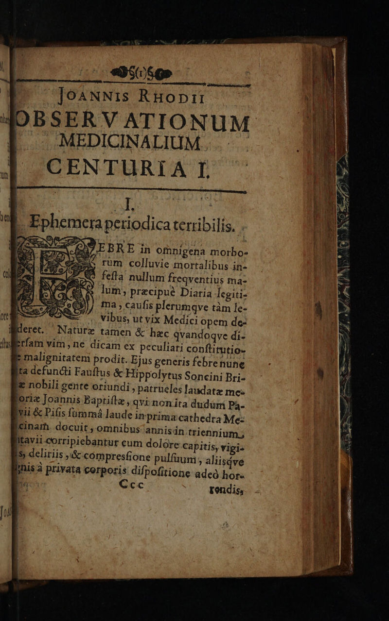 - PPRRRNRA Vea ae OU EBRE in omnigena morbo- EX e^ rum colluvie mortalibus in- Q fefla nullum freqventius ma- lum; precipue Diaria legiti- ma , caufis plerumqve tàm le- Wderet. Naturz tamen &amp; hec qvandoqve di- ul iirfam vim, ne dicam ex peculiari conftirutio- i malignitatem prodit. Ejus generis febrenune ita defundli Fauftus &amp; Hippolytus Soncini Bri- Ie nobili gente oriundi, patrueles laudate me: loriz Joannis Baptiflz, qvi nonita dudüm Pá- vii &amp; Pifis fummá laude imprimz cathedra Me: Icinarh. docuit , omnibus annisdn.triennium.; Itavii corripiebantur cum dolore capitis, vigi. I5 deliriis ;&amp; compresfone pulfuum aliisdve fis à privata corporis difpofitione adeó hor : 3r Ccc rendis, 