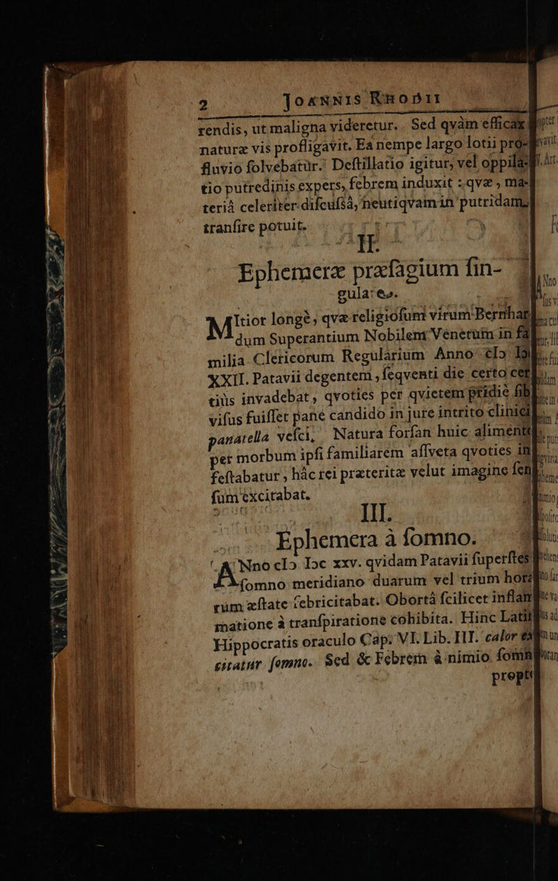 rendis, ut maligna videretur. Sed qvàm efficax pit: nature vis profligavit. Ea nempe largo lotii pró- fro: fuvio folvebatür. Deftillatdio igitur, vel oppila- f^ tio putredinis expers febrem induxit :.qvae ; mas terià celeriter difcufà, heutiqvamin putridamy tranfire potuit. T : ^ TE Ephemerz prafagium fin-. 2 gula: e». ^ v Mer longé; qv&amp; religiofum vírumiBerrihag] dum Superantium Nobilent Venetum in fal milia. Clericorum Regularium Anno c5 Db X XII. Patavii degenteni , feqventi die certo cet] ciüs invadebat, qvoties per qvietem ptidie fibl..- vifus fuiffet pane candido in jure intrito clinieil. anatella veíci, Natura forfan huic alimentq per morbum ipfi familiarem aflveta qvoties 18 feftabatur ; hác rei prateritz velut imagine fen fum excitabat. i III. | Ephemera à fomno. | ' A Nno cI5 Dc xxv. qvidam Patavii fuperftes r fomno: meridiano duarum vel trium hore cüm zítate Cebricitabat. Obortà fcilicet inflanp: matione à tranfpiratione cohibita. Hinc Latill Hippocratis oraculo Cap: VI. Lib. IIT. 'caler e citatur. fomno. $ed. &amp; Febrerm à nimio foni preptt 