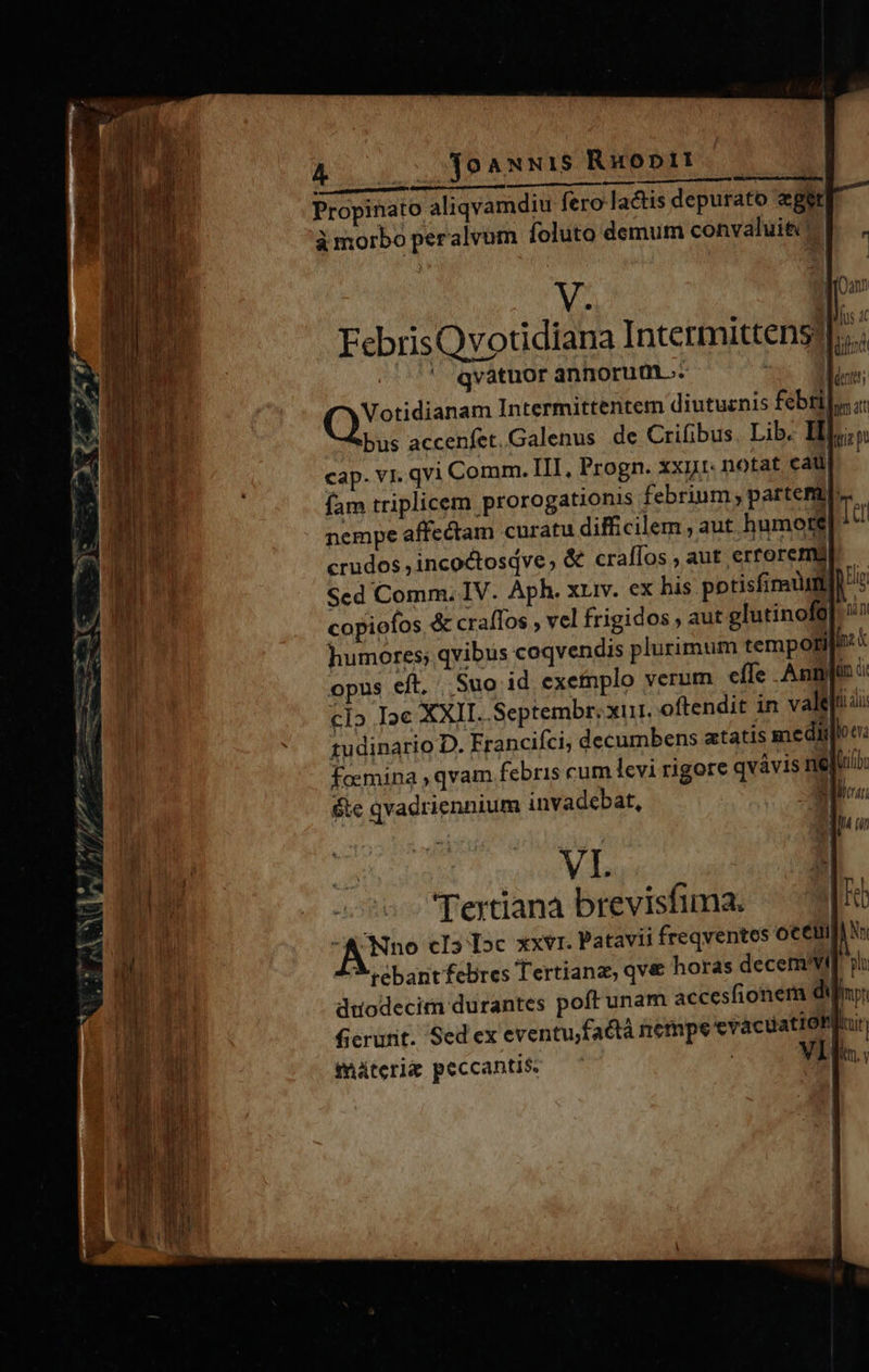 A 001 19 ANNIS Ruoptit V. 1 FebrisQvotidiana Intermittens? b | ' qvatuor annorume. | E. Votidianam Intermittentem diutuznis febri bus accenfet.Galenus de Crifibus. Lib. Ilo; cap. v1. qvi Comm. III. Progn. xxij1- notat cat fam triplicem prorogationis febrium; partemat nempe affectam curatu difficilem , aut humore crudos ,incoctosdve, &amp; crallos , aut erroremg Scd Comm. IV. Aph. xuiv. ex his potisfinatum l copioíos &amp; craffos , vel frigidos aut glutinofé| humores; qvibus coqvendis plurimum tempotri[i: : opus eft, | Suo id exetnplo verum effe Anni: cl» Ie XXII. Septembr. xu. oftendit in vale: 1udinario D. Francifci, decumbens atatis medido e: foemina ; qvam febris cum levi rigore qvávis nejui &amp;ie qvadriennium invadebat, | uva VI. Tertiana brevisfima. -A'Nno cI5 Ic xxvr. Patavii freqventes ocelii jv X ebant febres Tertianz, qv&amp; horas decervt dtodecim durantes poft unam accesfionem di &amp;erunt. Sed ex eventu;factà nempe evacuation 