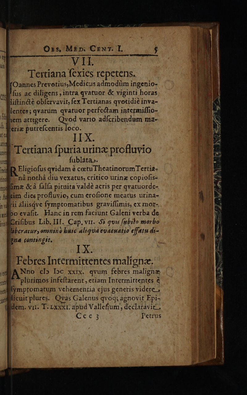 VIL Tertiana fexies repetens. l'Oannes Prevotius,Medicus admodüm ingenio- j fus ac diligens ,intra qvatuor & viginti horas liftin&e obfervavit, fex Tertianas qvotidié inva- lentes; qvarüm qvatuor perfectam intetiniffio- em attigere..— Qvod vario adícribendum ma- lerig putrefcentis loco. II X. | Tertiana fpuria urinx profluvio | fublata». BD Eligiofus qvidam é coctuTheatinorumTertia- nà nothá diu vexatus, critico urinz copiofis- lima &à falía pituita valdé acris per qvatuorde- gim diee profluvio, cum erofione meatus urina- Igua contingit. | IX. | Ere Intermittentes malignz. Nno cl» Ioc xxix. qvum febres maligna Do infeftrarent , etiam Tnigtmittepaes é licuit Warn Qvas Galenis qvoq; agnovit Fpi- idem. vii. T. Lxxxr. apud Vallefium, declaravit; Cce 3 Petrus