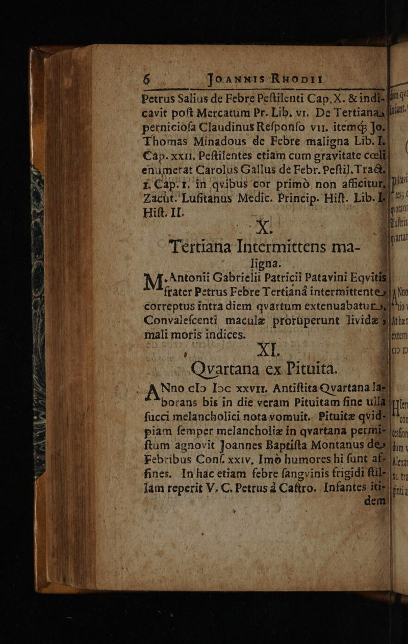                       — e p,'»v 9/ J BÉ b kd : . f Wi * LS ET v —  CAN Joawwis Ruoprt à ÁÓ -  D Petrus Salius de Febre Peftilenti Cap. X. &amp; indi- pnt cavit poft Mercatum Pr. Lib, vr. De Tertianasgl4! perniciófa Claudinus Refponfo vir. itemcp Jo: Thomas Minadous de Febre maligna Lib. Ir) | Cap. xxii, Peftilentes etiam cum gravitate coelt]|— enumerat Carolus Gallus de Febr. Pefti]l; TraQd] i. Cap.r. in qvibus cor primo. non afficitur] Zacüt.'Lufitanus Medic. Princip. Hift. Lib. Ei t5; Hift. 1I. | | gota Mp € fnit ABI AT st ; Miparti Tertiana Intermittens ma- — ligna. . 3l M: Mtenii Gabrielit Patricii Patavini Eqvitis| ftater Petrus Febre Tertianá intermittente jw correptus intra diem qvartum extenuabatur dio Convaleícenti macule prorüperunt livida 3t: malimofisindices. —— fester  XL : S ID DD Qvartana ex T'ituita. el    borans bis in die veram Pituitam fine uild IET fucci melancholici nota vomuit.. Pituite qvids| ^c piam femper melancboliz in qvartana permis «t ftum agnovit Joannes Baptifta Montanus de»    dem 