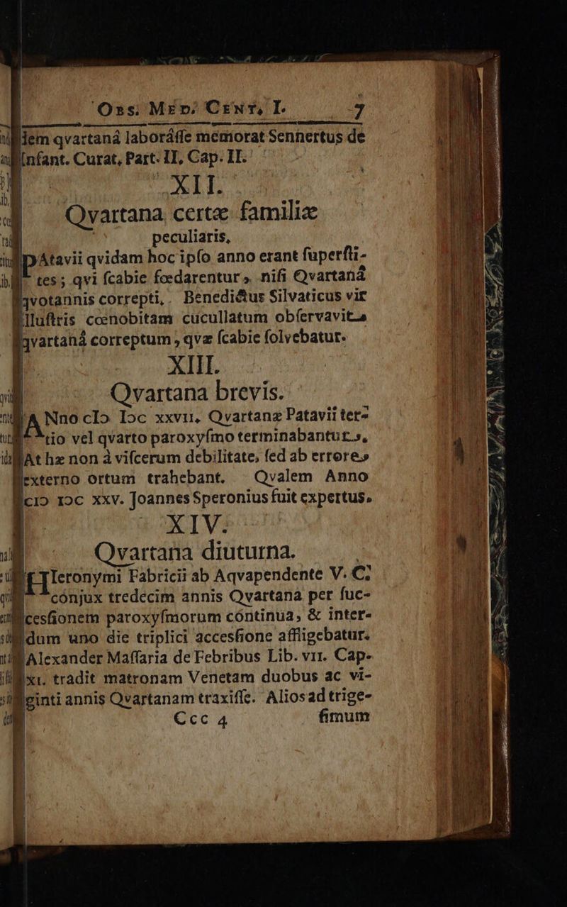                        Oss; Mz vr; CrNur, I. 3 mpm :illlem qvartaná laboráffe memorat Sennertus de allinfant. Curat, Part. IT, Cap. IT. | | [ ; 9.6 I. 4 —Qvartana certe. familiz udi | peculiaris, | iul | Atavii qvidam hoc ipfo anno erant fuperfli- bf. tes; qvi fcabie feedarentur» nifi Ovartaná ID UNS É1votannis correpti, Benedictus Silvaticus vir Ld X^ Biluftris ccenobitam cucullatum obfervavitza Mor | !     E  | !    |) |   i ) I    j jvartaná correptum , qv Ícabie folyebatur. rM Mr wr 2 |  XIIL. 8 s] Qvartana brevis. MULA Ti |A Nno cIo Ioc xxvi Qvartanz Patavii tet» IIT ull^ tio vel qvarto paroxyfmo terminabantut.», i. liz JAt hz non à vifcerum debilitate, fed ab errore. L| «€ Bexterno ortum trahebant. |Qvalem Anno Bici» roc xxv. Joannes Speronius fuit expertus, iOXIVi H oat e ] | |   n OQvartarna diuturna. 9  Uliy TTeronymi Fabricii ab Aqvapendente V. C; UR QE conjux tredecim annis Qvartana per fuc- | m n Jl cesfionem paroxyfmorum cóntinua, &amp; inter- u ili dum uno die triplici accesfione affiigebatur. VU Alexander Maffaria de Febribus Lib. vir. Cap- DL xi. tradit matronam Venetam duobus ac vi- | 'il ginti annis Qvartanam traxiffe. Aliosad trige- T N Ccc 4 fimum I E di | |