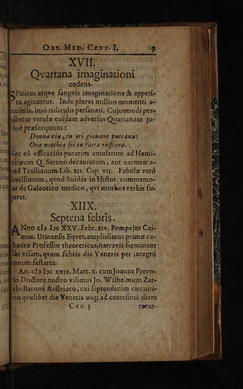 AVII. Qvartana imaginationi cedens. Piritus atqve fangvis imaginatione & appcti- tu agitantur. Inde plures nullius momenti a- ca imó ridiculis perfanati. Cujusmodi pere bibetur vetulz cuidam adverte Qvartanam jo- | 'ose prafcriptum : ; e T Donna ría tn eri gionane puttaua: l Ora vtechia fei tu fatta rujiana. Mec eo efficacitis putarim amuletum ad Hemi- Ud ertaeum Q. Sereno decantatum , aut carmen a- :bud Trallianum Lib. xix. Cap. vit... Fabulz veró imillimum , qvod Suidas in Hiftor. commemo- dat de Galeotico medico , qvi morbos verbis fu- XII X. Septena febris. A Neo cI5 I»c XXV. Febr. xiv. Pompejus Cai- mus, Utinenfis Bqves,amplisfimus primz ca- Itin) Badrs Profeffor theoreticus narravit foeminanr zlmiibi vifam, qvam febris die Veneris per integrü nlinnum feftaret. : | (m Aa. cI5 Ioc xxix. Mart. x. cumJoanne Prevo- ilio Do&ore noftro vifimus Io. V'ilhelmum Zar- wilichi Baroné Auftriacu cui feptendecim circuiti- pus i qvolibet die Veneris usq; ad centefimü diem Ccc 5 recut-