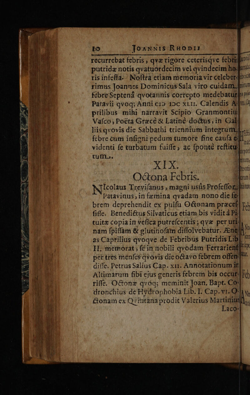 Io Joawwi:s RHopr: betreten spare! qi recurrebat febris ; qve rigore ceterisqve febtig putridz notis qvatuordecim vel qvindecim ho. diro ris infefta. Noftra etiam memoria vir celeber-Jo! rimus Joannes Dominicus Sala viro cuidam. pi fébreSeptend qvotannis correpto medebatur[ Patavii qvoq; Anni cio 19c xL1r. Calendis Aj Lu prilibus mihl nàárravit Scipio Granmontiti| Vaíco; Poéta Grecé &amp; Latiné-doctus; in Gall liis qvovis die Sabbathi trienntum integrumb fcbre cum infigni pedum tumore fine caufa e| videnti fe tarbatum fuiffe ; ac fponté reftitu) tum... NT Odctona Febris. [colaus Trevifanus ; magni usüs ProfeffozShit Patavinus; in femina qvadam nono die f&amp; brem deprehendit ex pulfü Octenam prece Teh file. Benedi&amp;us Silvaticus etiam bis vidit à Pij tuit&amp; copia in vefica putreícentis; qva per uti nam fpiffam &amp; glutinofatn diffolvebatur. ZEnel as Caprilius qvoqve de Febribus Putridis Lib H; memorat; fé in nobili qvodam Ferrarienfl un | pet ttes menfes qvovis die octavo febrem offen]! diffe. Petrus Salius Cap. xii. Annotationum Jf Altimarum fibi ejus generis febrem bis occüt Ho) riff. OGonz qvóq; meminit Joan. Bapt. Co'| &amp;onam ex Q zintana prodit Valerius Martimus Laco 