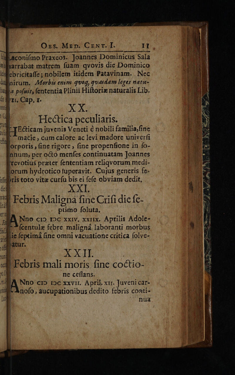 Oss. Mzr. Czwr. I. It. X X. Hectica peculiaris. 'Ecticam juvenis Veneti é nobili familia,fine macie , cum calore ac levi madore univerfi lorporis , fine rigore , fine propenfione in fo- nnum, per o&amp;o menfes continuatam Joannes I!revotius prater fententiam reliqvorum medi- jorum hydrotico fuperavit. Cujus generis fe- iris toto vita curfu bis ci fefe obviam dedit, XXL | Febris Maligna fine Grifi dic fe- ptimo foluta, JÀ Nno ci» 12€ xxiv. xxiix.. Aprilis Adole- (Ícentulz febre. maligná laboranti morbus . ABie feptimá (ine omni vacuatione critica folve- patur. | Febris mali moris fine coctio- | ne ceffans. A A CIO 15€ xxvir. April xir. Juveni car- nofo , aucupationibus dedito febris conti- ua [ I 