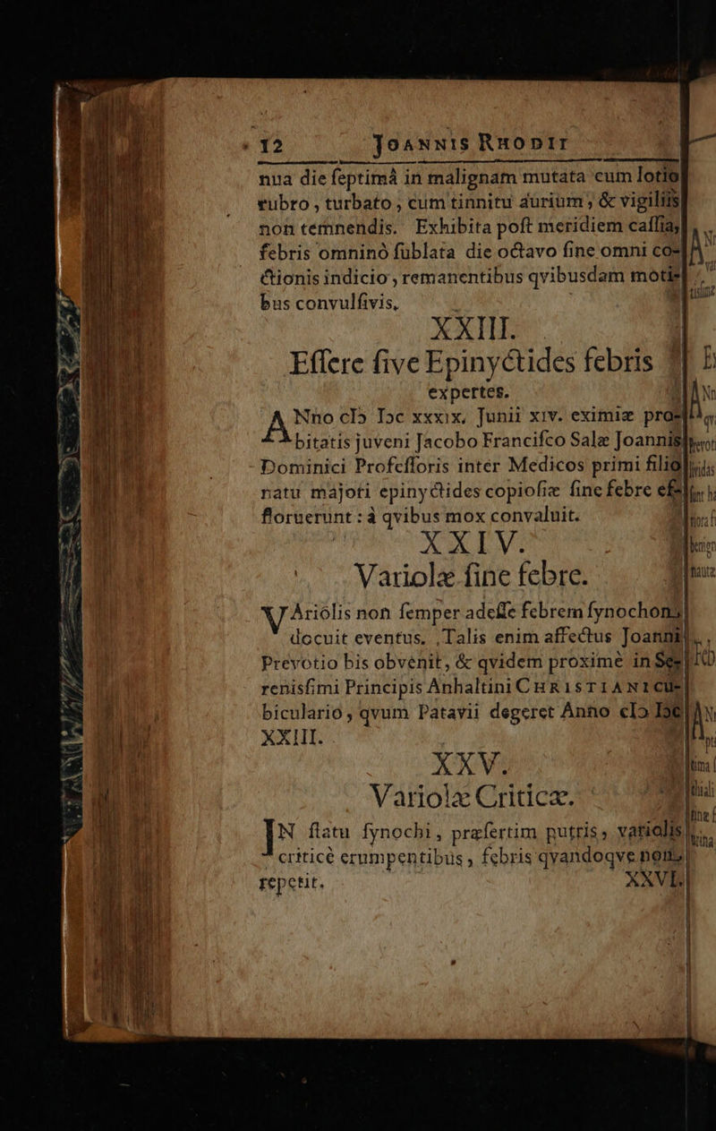                                 E T Dm ^: Cs 2 Los ume nfi, o t  —— D ae e e erea oo 77 E. / ?€6 py ^h, Ww 72 *        nua die feptimá in malignam mutata cum lotio rubro , turbato , cum tinnitu aurium ; &amp; vigiliis| non temnendis. Exhibita poft meridiem caffiaj| febris omnino fublata die octavo fine omni co* cionis indicio , remanentibus qvibusdam moti» bus convulfivis, XXI Effere five Epinyctides febris 7] E expertes. Jv q   AT, n Vél dos:  Nno cI5 Dc xxxix, Junii xiv. eximie prae bitatis juveni Jacobo Francifco Salz Joannispio: Dominici Profcfforis inter Medicos primi filial; natu majoti epiny '&amp;ides copiofi fine febre e£ ]i ir flornerunt : à qvibus mox convaluit. XXI V. EL. Variol« fine febre. [nz WV Ariolis non femper adeile febrem fynochoni] docuit eventus. , Talis enim affectus Joanni... , Prevotio bis obvenit, &amp; qvidem proxime in Se. Kb renisfimi Principis Anhaltini CHR isTIANICUE dice. qvum Patavii degeret Anno clo Ic XXIII. In  XXV. i Variola Critica. ài N flatu fynochi , prafertim putris ». vi criticé erumpentibus , febris ALME non, rep 'etit. XNVL.|   je! |   