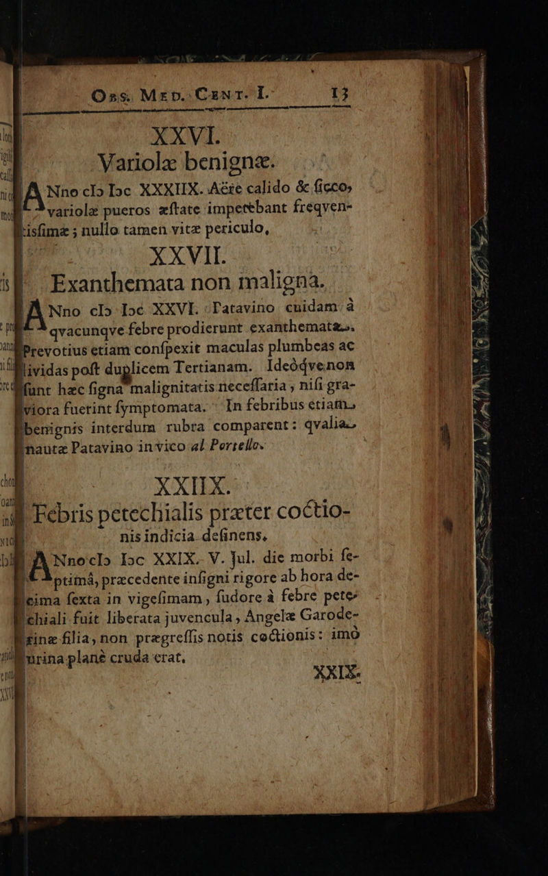 Oss. Mrp. CzNrr. I. XXVI. Variolz benigna. Nno cl» Dc XXXIIX. Aie calido & ficco XXVII. i : a jf. Exanthemata non maligna. 1. LA Nno cI» Ic XXVI.:Tatavino cuidam à m - qvacunqve febre prodierunt exanthemat&.. [a UEPrevotius etiam confpexit maculas plumbeas ac 1. AE ifl llividas poft duplicem Tertianam. Ideódve.non PAL funt hec figna malignitatis neceffaria ; nifi gra- |viora fuetint fymptomata. * In febribus etiatn benignis interdum rubra comparent: qvalia. i ak nauta Patavino in vico «1 Pertelle. i L. XXIIX. [ |'Febris petechialis prater coctio- a nis indicia. definens, M T hl Nnoclo loc XXIX. V. Jul. die morbi fe- M. /* 3 ptimá, precedente infigni rigore ab hora de- UE Icima fexta in vigefimam fudore à febre pete YA chiali fuit liberata juvencula , Angel Garode- nm E Wrinz filia; non pregreffis notis cocionis: imó D. E nrina plané cruda etat. | CRI