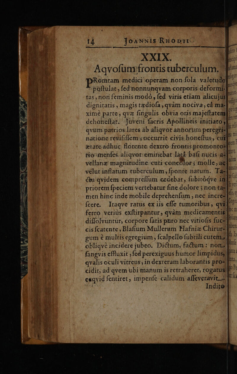 XXIX. Aqvofüm:fronds tuberculum. Romtam medici'operam non fola valetudo] : poftulat, fed'nonnunqvam corporis deformi; tas, non feminis modo, fed viris etiam alicuius) dignitatis , magis tzdiofa , qvàm nociva, eà ma: ximé parte, qve fingulis obvia oris majeftatemi dehoneftat. Juveni facris Apollineis initiato 3l. qvum patrios lares áb aliqvot annorum peregri] natione revififífem ; occurrit civis. honeítus, cult etate. adhuc florente dextro frontis promontos tio menfes. aliqvot: eminebat làtá bafi nucis adl r vellanz' magnitudine cuti concBor ; nolle ac velut inflatum tuberculum, fponte natum. Ta-]^ cu qvidem compreflum cedebat, fubitóqve im priorem fpeciem vertebatur fine dolore; non tas]  men hinc inde mobile deprehenfürn , nec incre? fÍcete. Itaqve ratus ex iis effe tumoribus , qvi ferro veriüs exftirpantur, qvàm medicamentis] diflolvuntur, corpore fatis püro nec vitiofis fuce cisfcatente, Blafium Mulleram Hafniz Chirurz] gum e multis egregium, fcalpello fubtili cutem] obliqvé incidere jubeo. Dictum, fadum: nons; T fangvis effluxit ,fed perexiguus humor limpidusy! qvalis oculi vitreus, in dexteram laborantis pro? cidit; ad qvem ubi manum is retraheret; rogatis eeqvid fentiret, impenfe calidum affeveravitis | Indite 