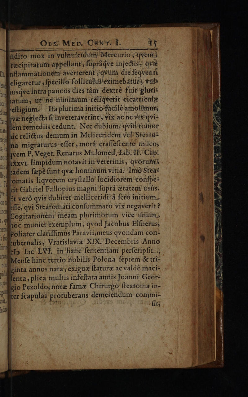 | Orvs.Mrzrpn. Cs. I. ndito miox in vulnufcühím Mercurio; emi )ecipitaturn appellant; fupràdve injectis; qe nflammátioném áverterent jqvura die féqvent leligaretur ; fpecillo folliciis!éximebatirS val lhusdve intra paucos dies tàm dextre fuit plati: latum, ut né minimum réliqverit cicatiicule i; reltigim. Ita plurima initiofacilé amolimar : jve neglecta fi invéteráverint , vix ac ne vi?qvi- llem remediis cedunt. Nec dubium; qvin tutior hic relictus demum in Meliceridem vel Steató* na migraturus: effet, morá craffefcente' muco; djvem P. Veget. Renatus Mulomed; Lib, IT. Cap. xxv. limpidum notavit in veterinis, qvorum JEader fepe funt qva hominu vitia; Imo Stea- Romatis liqvorem cryftallo Iucidiorem confpe: | Rit Gabriel Fallopius magni fupra ztategi ustis. It veró qvis dubitet melliceridi^à fero initium. | ffe, qvi Steátómati confummato vix negaverit ? ILogitationem meam plurimorum vice iiriüm., hoc munict exemplum, qvod Jacobus Elínerus, fPoliater clariffimus Pataviimeus qvondam con- tubernalis, Vratislavia XIX. Decembris Anno LI5 Toc LVf. in Banc fententiam perfetipfit..., IMenfe hinc tertio nobilis Polona feptem & tri- [pinta annos nata; exigua ftaturz ac valdé maci- flenta; plica multis infeftata annis Joanni Geor- lizio Pezoldo; note fama Chirurgo fteatoma in- lier fcapulas protuberans demctendum commi- M in fits