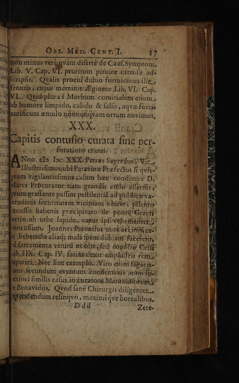       Oss. ME». CEN f.7T. i7 I —- AYTIN SURESRIPEE T) IVGUP gares ati p jon minus veregvam diferté de Cauf. Symptom, gLib. V. Cap. VI. pruritum pituite nitrofze. ad  cripfit;. Qvalis procul dubio formicinus ille. ; üt qj     frontis cujus meminit'ZEgineta Lib. VI. Cap. vr. Qvid:plüra ? Morbum comitialém etiam , Wlbb humore limpido, calido &amp; falío, aqvz.fortis Ww id : Nrcy ? ode emulo nónnunqvam ortum novimus, OgLte itio] XXX. DxgP ris ;eapids contufiócuraca fine per- Ito ) (ve'eri? vs foratione cranti. 5o d Ao cI5 I»c: XXX Petrus Sagredusy Mir vil | llluftrisfimus;ubi Patávinz Praefectus Ii qvis-' lI vam vigilantisfimus:;2dur hee condimus D. Ü Marci Prócurator natu grandis c&amp;&amp;lo' affertüs y  Tvum eraffante paffim peftilentià ad'ptbliegva- | letudinis fecuritatem viciniam obiret pilehto [xcuffis habenis przcipitato:de potité^Gracit' Mi lertio ab urbe lapide; capüt ipfiveheffénter 5! RE lon cuflum, Joannes:Prevotius thoi etit ut 1) n It hebetiudo aliad; imalà fpém dubia acercht; ui Idiferranienta venir8 nohiit ited: éogfilio Celft T IBI EXS -G ap; IV, fatiiscdhiit: érplaffris vet E Xxperifi, Nec fine exemplo: Viro etin fáacis« Emo (ceundum- eventum €opnftrnravit amio fü: : d eriori fimilis ca(us.iticburatore Margtatiortim S i 'e Benavidiis, Qvod fane Chirurgis diligenter, sik Xpendend um relinqvo, maximedqve borealibus, Di | Ddd Zete«        rel fü                  