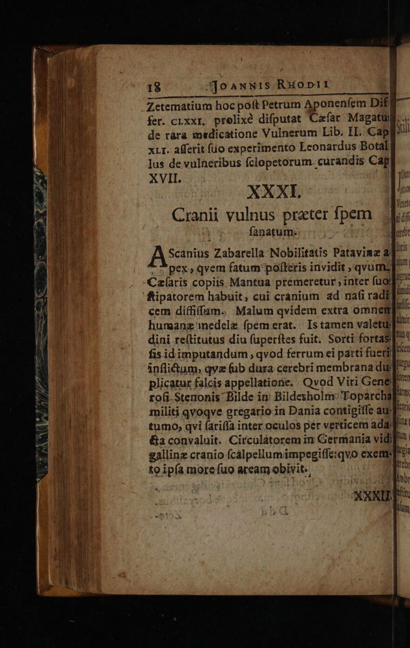 er d ^ - C Mic pe pum —— E - /Ó e fry ^ vp / Y » * 4d E DW ETC j 18 Soawsis.Ruoptit1 [st Zetematium hoc poft Petrum Aponenfem Dif fer. czxxr, prelixé difputat Cafar Magatuy de ràra medicatione Vulnerum Lib. II. Cap] xLI. affetit (uo experimento Leonardus Botal, Jus de vulneribus fclopetorum. curandis Cap XVII. | XXXI. Scanius Zabarella Nobilitatis Pataviaz ad Tt pex» qvem fatum polleris invidit qvum; p^ Czlaris copiis Mantüa premeretur ; inter fug». cem diffiffum. Malum qvidem extra omnemp^ humanz medelz fpem erat. Is tamen valetu] dini re(titutus diu fuperftes fuit. Sorti fortas ^ fis idimputandum , qvod ferrum ei patti fueril inflictum, qva (ub dura cerebri membrana dur] plicatur falcis appellatione. Qvod Viri G ene! to(i-Stenonis' Bilde in' Bildesholm:'Toparchap militi qvoqve eregario in Dania contigiffe au tumo, qvi farifía inter oculos per verticem ada [asi &amp;a convaluit. Circulàtorem in Germania vid) gallinz cranio fcalpellumimpegiffe:qvo exem to ipía more fuo aream obivit. 