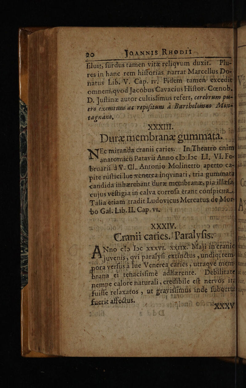 $0 Yoauuis Ruoprt filuit; fürdus tamen vit reliqvum duxit. Plu resin hanc rem hifforias narrat Marcellus Dos! natus Lib, V. Cap. m] Fidem tame exceditg omneni;qvod Jacobus Cavacius Hiftor. Coenob; D. Juftine autor cultisfimus refert, cerebrum pus eva exemueo as vepufitums à Bartbolomsao: Mopaq tagnano, 4n — tum | XXXIII uM Dura membrana gummata. . NE miranda cranii caries. - IniTheatro enim anatomic Patavir Anno cIo:Ioc LI, VL.Fe wo bruarii à V. Gl. Antonio Molinetto aperto: cadi» pite rüftici.lue venereainqvinati ; tria gumimata candidá inharrebant dura metuübranz; pia-illaefay cujus veftigia in calva corrofa éranit conípicua 5 Cranii caries. Paralyfis: Nino cI5 [oc xXxVI. XXIIX- Maji in étanic[u X 3 juvenis; qvi paralyfi extinctus ,undiq; temm Wn pu verfus a lue Veneréa caties ; utraqve mem: Hi Lrana ei tehacisfime adWarente. ^ Debilitate nempe calore naturali , credibile eft nervós ital .fuille relaxatos , ut grayislimüs inde fubertupi fucrit affectus. dire des Hr 