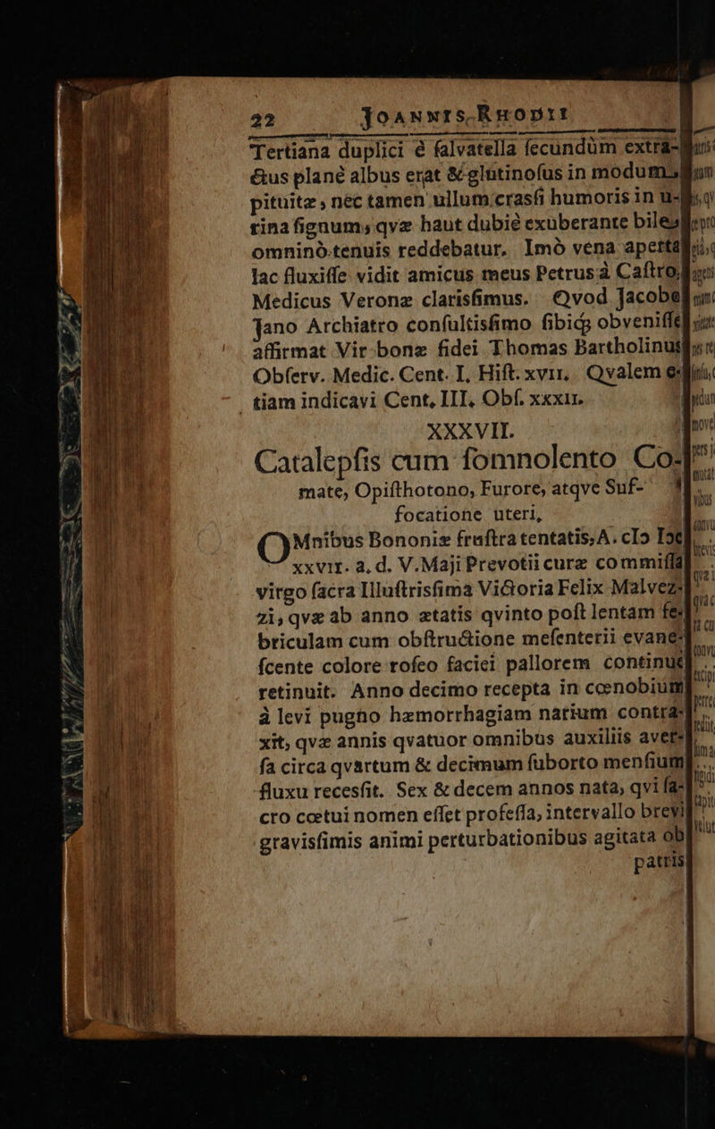 Tertiana duplici é falvatella fecundum extra- é&amp;us plané albus erat &amp; glntinofus in modum. pituitz , nec tamen ullum crasfi humoris in u- tina fignum; qvz haut dubie exuberante bile» omninó.tenuis reddebatur, Imó vena aperta lac fluxiffe: vidit amicus meus Petrusà Caftro, Medicus Veronz clarisfimus. vod Jacobe Jano Archiatro confultisfimo fibicg obveniffe Obferv. Medic. Cent. I, Hift. xvi, Qvalem e . tiam indicavi Cent, III, Obf. xxxir. : XXXVII. | Catalepfis cum fomnolento Co? mate, Opifthotono, Furore; atqve Suf- - focatione uteri, Mnibus Bononis fruftra tentatis; A. cI» Ic | m Mts: nq qtti nim yit virgo (acra Illuftrisfima Victoria Felix Malvezs zi,qveab anno ztatis qvinto poft lentam fe briculam cum obftru&amp;tione mefenterii evane| retinuit. Anno decimo recepta in ccenobium| à levi pugho hzmorrhagiam narium contra xit, qvz annis qvatuor omnibus auxiliis avete! fluxu recesfit. Sex &amp; decem annos nata; qvi faz cro ceetui nomen effet profeffa, intervallo breyi gravisfimis animi perturbationibus agitata ob pattis 