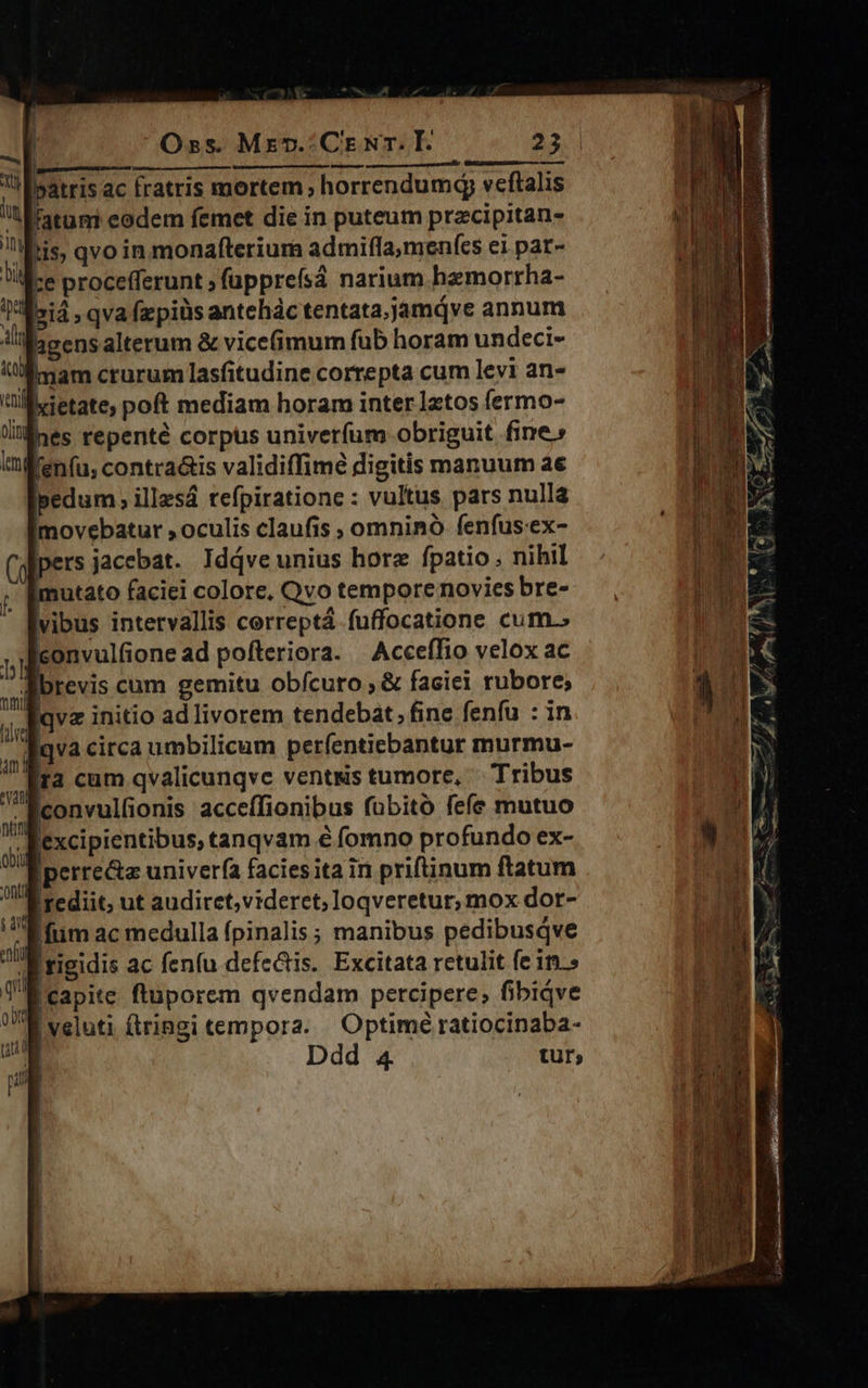 | Muss adul: nda ER C BM c «atris ac fratris mortem; horrendum veftalis i fatum eodem femet die in puteum przcipitan- ibis, qvo in monafterium admifla; menfes ei pat- lice procefferunt ; fappreísá narium hzmorrha- siá » qva fapiüs antehác tentata,;jamqve annum ligensalterum & vice(imum fub horam undeci- mam crurum lasfitudine correpta cum levi an- M eietate; poft mediam horam inter latos fermo- lines repenté corpus univerfum obriguit fine» iifenfu, contra&is validiffime digitis manuum ae pedum, illzsá refpiratione : vultus pars nulla imovebatur , oculis claufis ; omninó fenfus-ex- (ofipers jacebat. Idjve unius horz fpatio . nihil imutato faciei colore. Qvo tempore novies bre- vibus intervallis cerreptá fuffocatione cum.» iconvulfione ad pofteriora. Acceífio velox ac brevis cum gemitu obfcuro ; & faciei rubore; Iqvz initio ad livorem tendebat, fine fenfu : in | qva circa umbilicum períentiebantur murmu- ja cum qvalicunqvc vents tumore, ' Tribus Éiconvulfionis acceffionibus fübito fefe mutuo un lexcipientibus, tanqvam é fomno profundo ex- Éperre&z univerfa faciesita in priftinum ftatum Irediit, ut audiret, videret; loqveretur, mox dor- !fiim ac medulla fpinalis ; manibus pedibusqve B rigidis ac fenfu defectis. Excitata retulit fe in.» Bcapite ftuporem qvendam percipere; fibiqve E veluti fringi tempora. | Optime ratiocinaba-