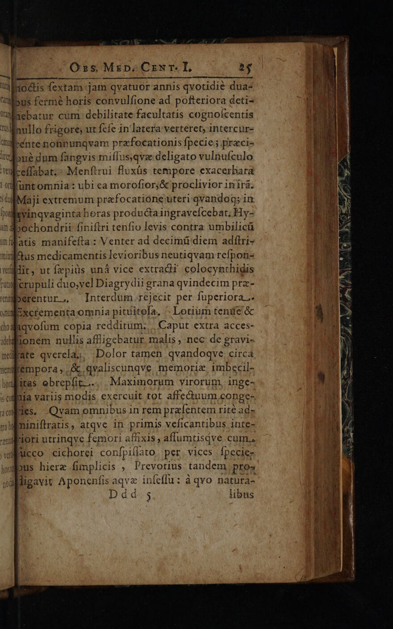                              Oss, Mip, Cz T. 24 — IDEEN, GOL BURN n: jioctis fextam jam qvatuor annis qvotidie dua- usus ferme horis convulfione ad pofteriora deti- Maebatur cum. debilitate facultatis cognofcentis t'llamllo frigore; ut fefe in latera verteret, intercur- ilcente nonnunqvam przfocationis fpecie; praci- ire one dum fangvis miffus,qvz deligato vulnufculo wül-effabat.- Menítrui fluxüs tempore exacerbara 'aifunt omnia : ubi ea morofior;&amp; proclivior 1nirá. GllMaji extremum prafocatione uteri qvandog; in fponl xvinqvaginta heras producta ingraveícebat; Hy- indibochondrit finiftri tenfio levis contra umbilicü ifatis manifefta : Venter ad decimü'diem adftri- nig Sus medicamentis levioribus neutiqvam refpon- Vt Je. ut fepits unà vice extradi colocynthidis pati a crupuli duo,vel Diagry dii grana qvindecim pra- eberentur.,,. Interdum .rejecit per fuperiora.- oni [ixcrementa omnia pitiirea, Lotiüm tenie &amp;c dod Aqvofum copia redditum. Caput extra acces- iddfionem nullis afflige ebatur. malis ; nec: de gravi- ndate qverela.: Dolor tamen qvandoqve | circ neni a (Me &amp;. .qvaliscunqve memoria. imbecil- vafitas ebrepfit. . Maximorum virorum, inge- cul aja variis modis. exercuit tot affeduum conge- ium des. Qvam omnibus in rem prefentem rité ad» nali miniftratis atqve in primis veficantibus inte- mleiori utrinqve femori aftixis ; aflumtisqve CuüIn.. n jucco cichorei confpill: itO per. vices Ípecie- bus hierz fimpli cis , Prevotius tandem pros cdi diga Vit Aponenfis aqva infeflu: à qvo natufà- | Ddád.5 libus    ] ! |  IL—      