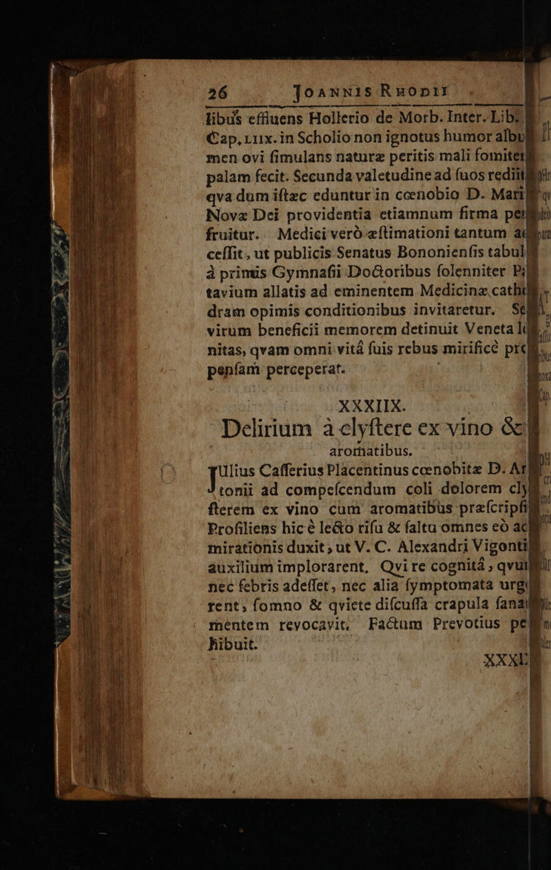 libus effiuens Hollerio de Morb. Inter. Lib: B Cap, Lux. in Scholio non ignotus humor albu men ovi fimulans naturz peritis mali fomiter palam fecit. Secunda valetudine ad fuos rediit à qva dum iftzc eduntur in ceenobio D. Mari o Nova Dci providentia ctiamnum firma peg fruitur. Medici veró aftimationi tantum adu ceffit ut publicis Senatus Bononienfis tabulj à primus Gymnafii Dodcoribus folenniter Pia tavium allatis ad eminentem Medicinz, Ei dram opimis conditionibus invitaretur, SEM vitum beneficii memorem detinuit Veneta i; nitas, qvam omni vit fuis rebus mirifice prem peníam perceperat. aromatibus. ulius Cafferius Placentinus ceenobitz D. A tonii ad compeícendum coli dolorem dy flerem ex vino cum aromatibus prafcripfil Profiliens hic é le&amp;o rifu &amp; faltu omnes eó ac mirationis duxit ; ut V. C. Alexandri | Vigontili: | auxilium implorarent, Qvire cognitá ; qvuil nec febris adeffet, nec alia fymptomata urg rent; fomno &amp; qvicte difcuffa crapula fana mentem revocavit, Factum Prevotius Per hibuit. B: | vd 