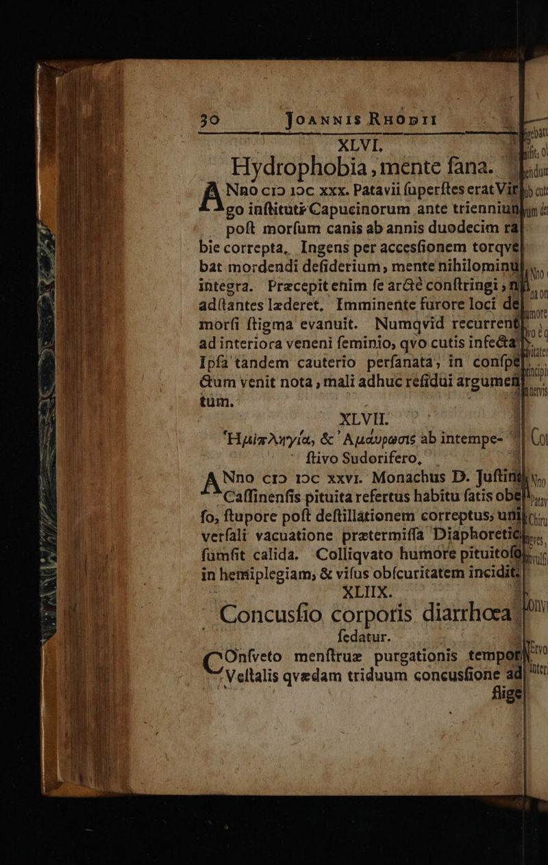                              30 JoaNwi1s RHopri I— CXLVL E n nut v Hydrophobia , mente fana. Apu NnO c12 1c xxx. Patavii (uperftes erat Vil oi: go inftitutx Capucinorum ante trienniunlon &amp; . poft moríum canis ab annis duodecim rà4| bie correpta, Ingens per acces(ionem torqvel bat mordendi defiderium, mente nibilominu, integra. Przcepitehim fe arcte conftringi » mfi, ad(antes lzderet, Imminente fürore loci de]. morfi ftigma evanuit. Numqvid recurrenfE... ad interiora veneni feminio, qvo cutis infe&amp;a]]*. Ipfa tandem cauterio perfanata, in confpe ni M n Gum venit nota , mali adhuc refidui argumen L. emi tum. m (0 ore     | XLVII. j | Hai Ayía, &amp; Apavpects ab intempe- 1 Coi flivoSudorifero, ^. A Nno cr» 12c xxvi. Monachus D. Juftingi,, Caffinenfis pituita refertus habitu fatis obelh,,. fo, ftupore poft deftillàtionem correptus; urtilo;. verfali vacuatione pretermiffa DiaphoretiQb,.     ji ! is  fümfit calida. .Colliqvato humore pituitofül,.;; LU e j in hemiplegiam, &amp; vifus obícuritatem incidit; 4 n XLIIX. 4 * ge m. E Concusfio corporis diarrhoea?! ur ; j! fedatur. àl h r YO Du (COnfveto menftrug purgationis tempori Vellalis qvedam triduum concusfione ad| fige J [|