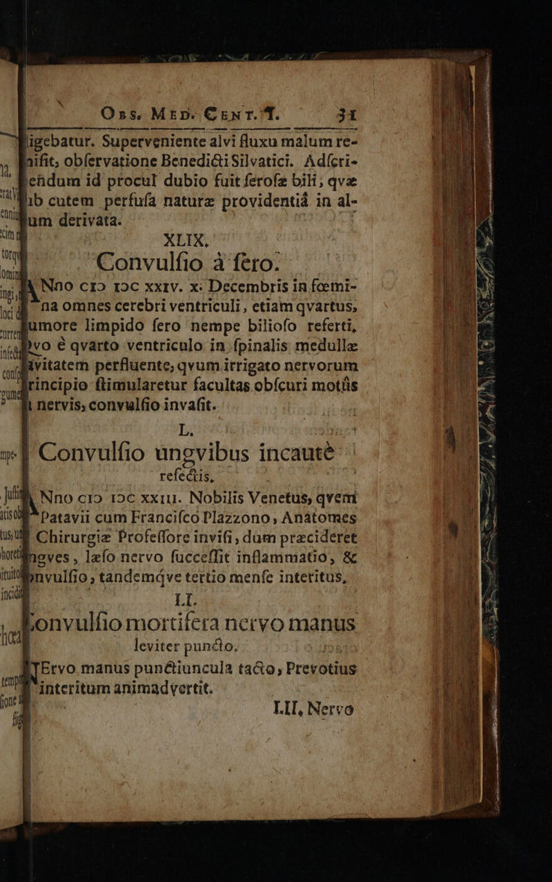Convulfio à fero. A Nno cr» roc xxrv. x: Decembris in fcemi- na omnes cerebri ventriculi, etiam qvartus, jumore limpido fero nempe biliofo referti, )vo € qvarto ventriculo in fpinalis medullz | vitatem perfluente; qvum irrigato nervorum | rincipio ftimularetur facultas obícuri motüs Ii netvis; convulfio invafit. L. | Convulfio ungvibus incaute refectis, | Nno cI2 12€ xxu. Nobilis Venetus, qvem € Chirurgie Profeffore invifi, dum przcideret neves, lefo nervo fucceffit inflammatio, &amp; Wnvulfio; tandemqve tertio menfe interitus, L : Lonvulfio mortifera nervo manus | leviter puncto. Ervo manus punéctiuncula taGo; Prevotius B interitum animadvertit. | LII, Nervo 