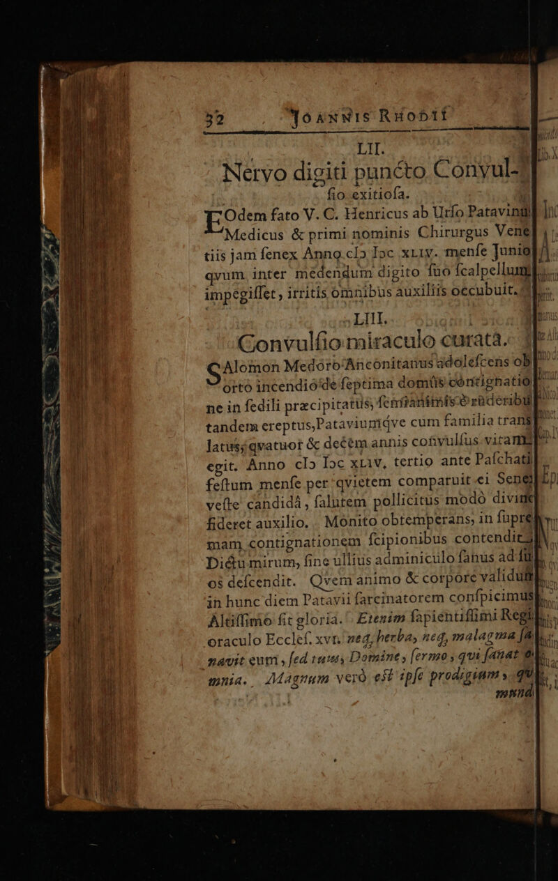 LIT Nervo digiti pancto Conyulz I fio exitiofa. Odem fato V. C. Henricus ab Urfo Patavini Medicus &amp; primi nominis Chirurgus Vene tiis jam fenex Anng.clo Joc xri. menfe Junio) qvum, inter médendum digito 1uo fcalpellumil...... impegiffet irritís omnibus auxiliis oecubuit. d  ALBAS - T Convulfio miraculo curata. GAlomon Medóro/Anconitanus idolefcens ob|. orto incendio'de feptima domtis cóntignatio| ne in fedili precipitatus, (cértanitmisce rüderibu ^ tandem creptus,Pataviunidve cum familia transp Jatusiqvatuot &amp; decem annis cotvulíus. virams egit. Anno clIb Ioc xLiV, tertio ante Pafchatii feftum menfe per qvietem comparuit ei Sene vefte candidá , falutem pollicitus modo diviti] fideret auxilio. . Monito obtemperans, in füpreb v. mam, contignationem fcipionibus contend 3 Didumirum, fine ullius adminiculo fanus adiíuL . )vem animo &amp; corpore validufit 1 , rj —— án » Es EN m NES ue. CMT TO. B P ux 7 ^v, er tyyv Y 