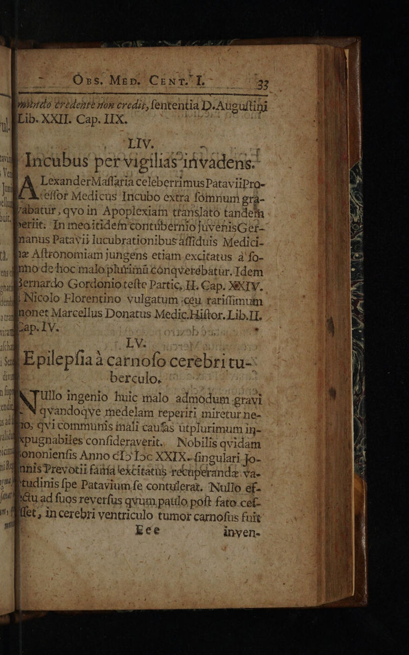 OÓss. Me». CENT L- —— V Rd. vna NECDUMUNSR NR. 4 o puuistdo ertdenté om cedit, fententia D.Auguftiti iLib. XXII. Cap. IIX. MAS I 4- Incubus per vigilias'ivádens-- B A LexanderMaflaria celeberrimusPataviiPro- [C X. ceffor Medicus Incubo extra fómrium gra- [abatur,qvoin Apoplexiam translato tandem perit; In meoitidem contibernio luvenisGet- manus Patavii lucubrationibus áffiduis Medici- | fie Aftronomiam jungens etiam excitatus à'fo- 4 dimo de hoc malo plurima cónqverébatür. Idem dBernardo Gordonio teftc Partic, LH. Cap. XXIV. iul Nicolo Florentino vulgatum :ceu tariftimum J-itonet Marcellus Donatus Medic.Hiftor. Lib.I1. m p bv sa Epilepfiaà carnofo cerebri tu- - berculo. ullo ingenio huic malo admodum gravi p. NX avandoqye medelam reperiri miretur ne- Os qvi communis imali caufas ütplurimum ig- WWxpusnabiles confideraverit.. Nobilis qvidam oM ononienfis Anno cT» T5c XXIX. ngulari.Jo- Wunis Prevotii faití excitatus recüperandz: vae I:Mtucinis fpe Patavium fe contulerat. Nullo ef- / ictu ad fuos reverfus qvum paulo pott fato.cef- Tet, in cerebri ventriculo tumor carnofus fuit .] lee inyen- 
