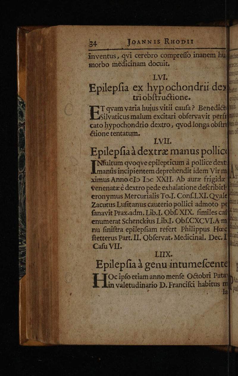 24. ToaNNi1s Ruoptrt eom — i : inventus, dvi cerebro compreflo inanem hüllu morbo medicinam docuit, | E LVI. E í La vali Epilepfia ex hyp ochondrii dex]... triobítructione. doi: E qvam varia hujus vitii caufa? Benedictpu Silvaticus malum excitari obfervavit perfipn cato hypochondtrio dextro; qvod longa obftrie'^ é&amp;ione tentatum. LVII. Epilepfiaà dextre manus pollict | pas qvoqve epilepticum à pollice dexti]. .. manis incipieritem deprehendit idem Vir mI ^ ximus AnnocIo Ioc XXII. Ab aure frigide] ^ venenata é dextro pede exhalatione defctibitE ho eronymus Mercurialis To.I. Conf.LXI. Qvale IU Zacutus Lufitanus cauterio pollici admoto pef fanavit Prax.adm. Lib.I. Obf. XIX. fimiles caf. enumerat Schenckius Lib.I. ODLCXCVI.A mp nu finiftra epilepfiam refert Philippus Hosc[ Cafu VII. I LIIX. Epilep fia à genu intumeícente j : Oc ipfo etiamanno menfe O&amp;obri Pat&amp;) hi in valetudinario D. Francifci habitus ml x 
