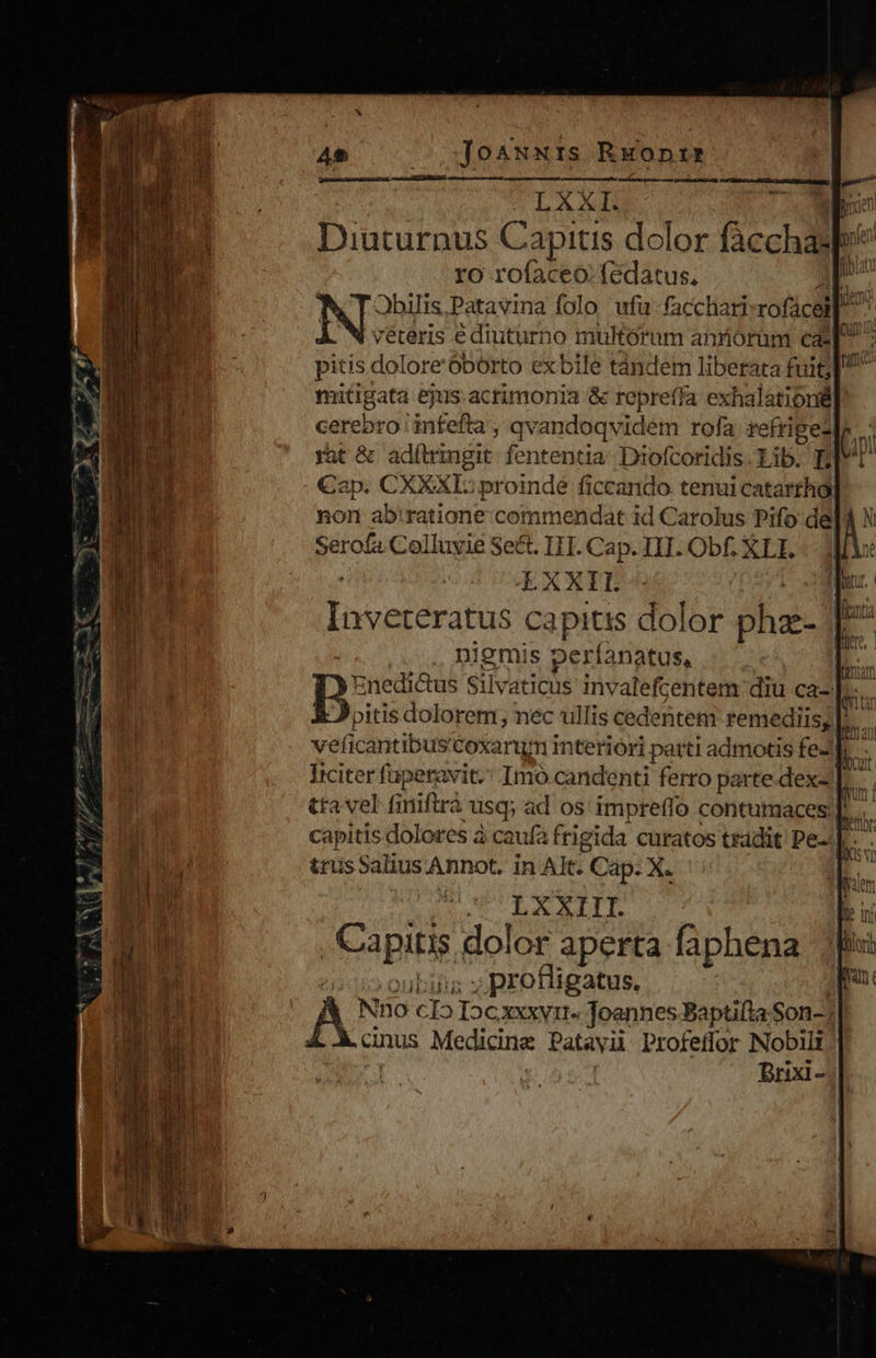 Ae voqosNwwNIs REonis M LX AUR poen Diuturnus Capitis dolor (icchdl p ro rofaceo.fedatus. p Jbilis,Patavina folo ufü facchari rofácel D. véteris e diuturno multorum anrórüm ea: pitis dolore'Obórto ex bile tándem liberata fuit] mitigata ejus acrimonia &amp; repre(fa exhalationà cerebro ' infefta , qv andoqvidem rofa refrigezl fat &amp; adítringit. fententia: Diofcoridis Li I . €ap. CXXXL: proinde ficcando tenui catarthgy non ab!'ratione commendat id Carolus Pifo de gie Colluyie Se&amp;. I1. Cap. III. Obf. XLI. EX XII. Redes deed capitis dolor ohas niemis peri anatus, | D: :nedi&amp;us Silv aticus invalefcentem diu ca-| bos pitis dolorem; nec ullis cedentem remediis; |. veficantibus'toxarum interióri parti admotis feJL - | Iciter fuperavit. Imo candenti ferro parte.dex- |. tta vel finifirà .usq; ad os impreffo contumaces |. capitis dolores à caufa frigida curatos tradit Pe-! LXXIIT. dapi dolor aperta faphena ; profligatus. NGC clo Dc xxxvi» Joannes Baptifta Son-; anus Medicine Patavii Profeffor Nobili Brixi- 