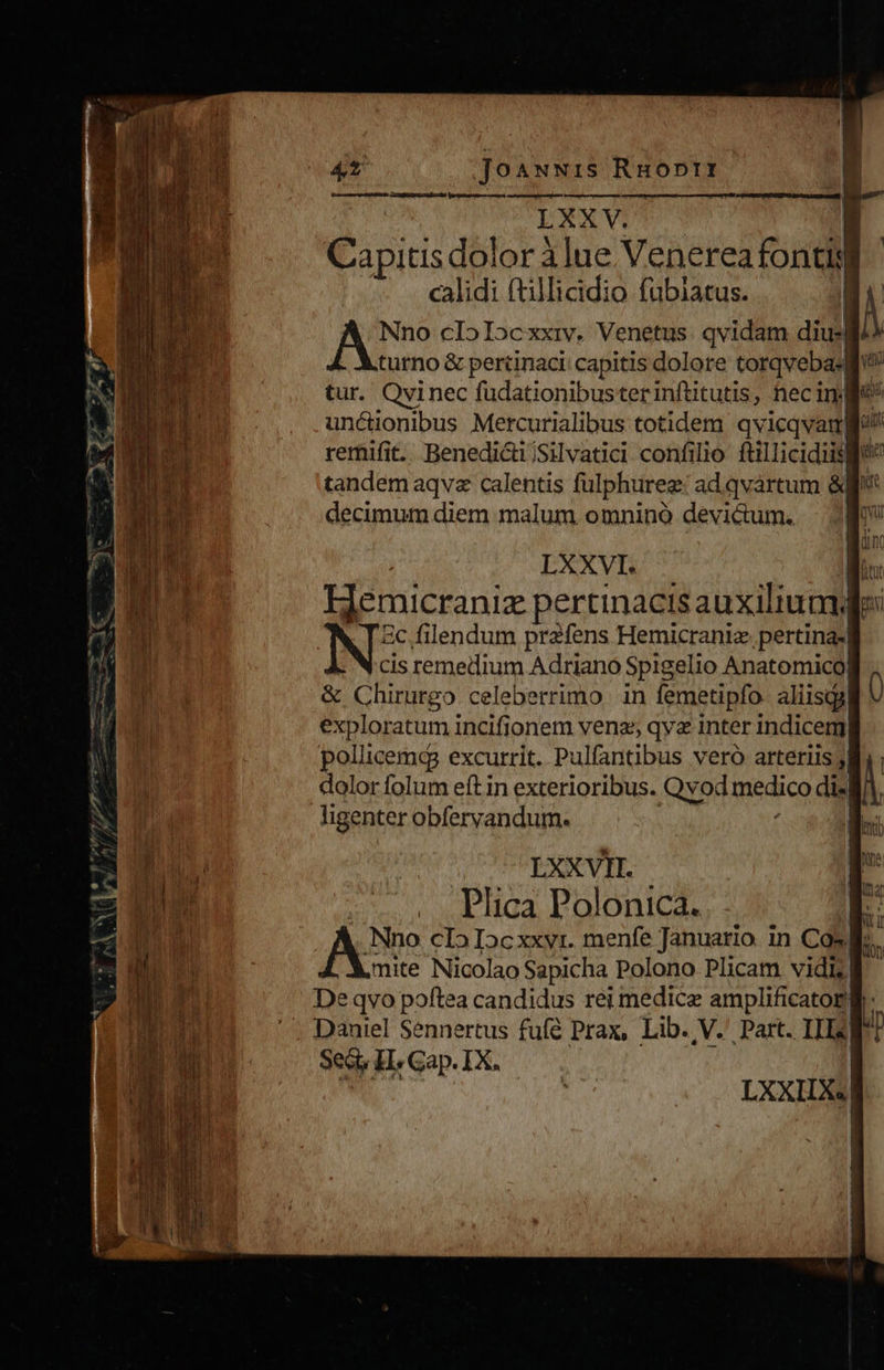  3 4t Jo ANNIS Ru ODII LXXV. Capitis dolor à lue Venerea fontidi calidi (tillicidio fubiatus. Nno cIoIocxxiv. Venetus. qvidam diusl turno &amp; perüinaci: capitis dolore torqv cba tur. Qvinec fudationibusterinftitutis, nec inj] unctionibus Mercurialibus totidem e am remifit. Benedi&amp;i/Silvatici confilio ftillicidiislf qe tandem aqvz calentis fulphureg adqvártum à decimum diem malum omninó devidum., | Mo                            c — f- :  s: mm Z MS 4 Eee. (05 ow Tun j € DSAR$ACEK ^  Bun | LXXVI. m Hemicraniz pertinacis auxilium: IN ic filendum prafens Hemicrani pertinasl cis remedium Adriano Spigelio Anatomico| y &amp; Chirurgo celeberrimo in femetipfo. aliisqa! | exploratum incifionem venas qyz inter indicem pollicemqg excurrit. Pulfantibus veró arteriis jj dolor folum eftin exterioribus. Qvod medico di«| ligenter obfervandum. - ME Css  pc.   BIS Vo Apu m EE —- S: a RD —( € 0 p. n Lu LXXVII. pP;    cÁ— rod x Sam acm nne e prp LE JT Y     zm | s Phica Polonica. | E Ei Nno cIoIocxxyr. menfe Januario in Cos. mas mite Nicolao Sapicha Polono Plicam vidi » M M De qvo poftea candidus rei medice amplificator , a ' . Daniel Sennertus fufé Prax, Lib. V.' Part. III] Sed, LH Gap. IX.  EIS D TE AE ERA 1 i M  ) | j ^ | | , VERE à | 