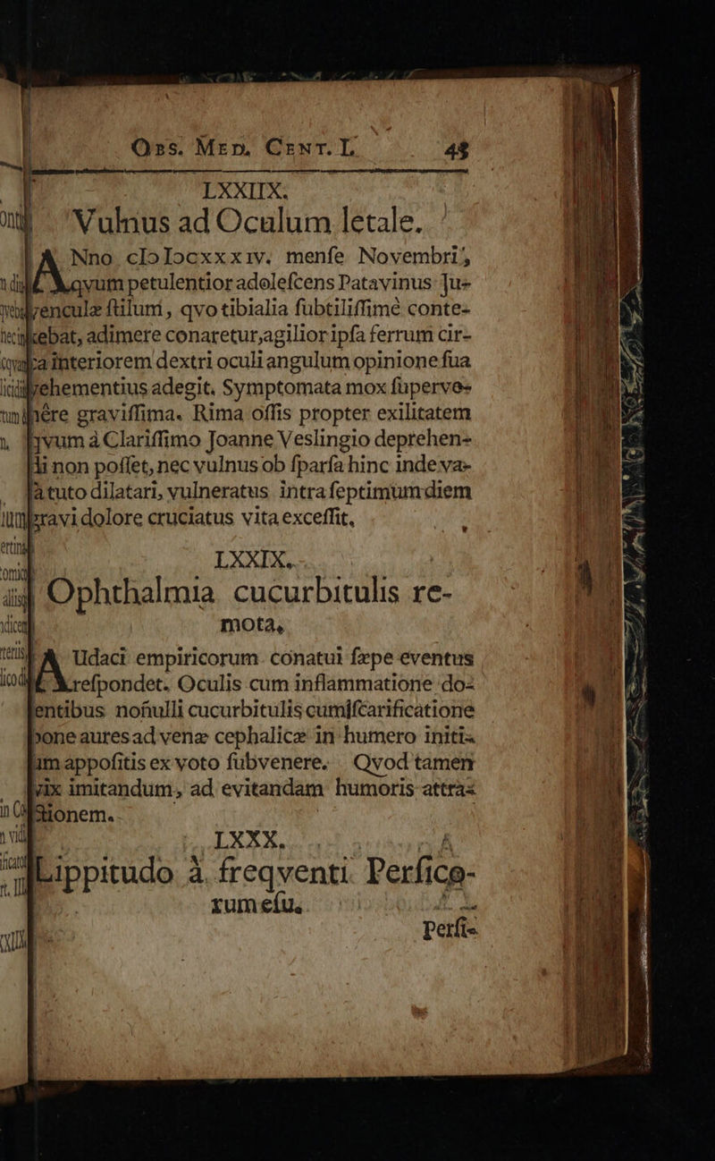                  Oss. Mrm. CrwNr.L LXXIX: Vulnus ad Oculum letale. ui !A Nno clolocxxxiv. menfe Novembri, 1 dil vum petulentior adolefcens Patavinus: ju midlrenculz ftiluni , qvo tibialia fübtiliffimé conte- tilkebat, adimere conaretur,agilioripfa ferrum cir- tala interiorem dextri oculi angulum opinione fua idiyehementius adegit. Symptomata mox füperve- tiere grav iffima. Rima offis propter exilitatem l [vum à Clariffimo Joanne Veslingio deprehen- ; non poffet, nec vulnus ob fparfa hinc inde va- J Tàtuto dilatari, vulneratus. intra feptimumdiem Ilyeravi dolore cruciatus vita exceffit, etti !           | LXXIX. i4 Ophthalmia. cucurbitulis re- xia mota, (is &amp;. tIdaci empiricorum. conatui fepe eventus ind refpondet. Oculis cum inflammatione do: entibus nofiulli cucurbitulis cumifcarificatione »one auresad venz cephalice in humero initi 4m appofitis ex voto fubvenere. Qvod tamen yix imitandum, ad evitandam humoris attra« 1 M Sionem.. I TUN Bb. d. OUR Y bippitudo 2 4. freqventi Perfic icg- xum eíu. perfi-