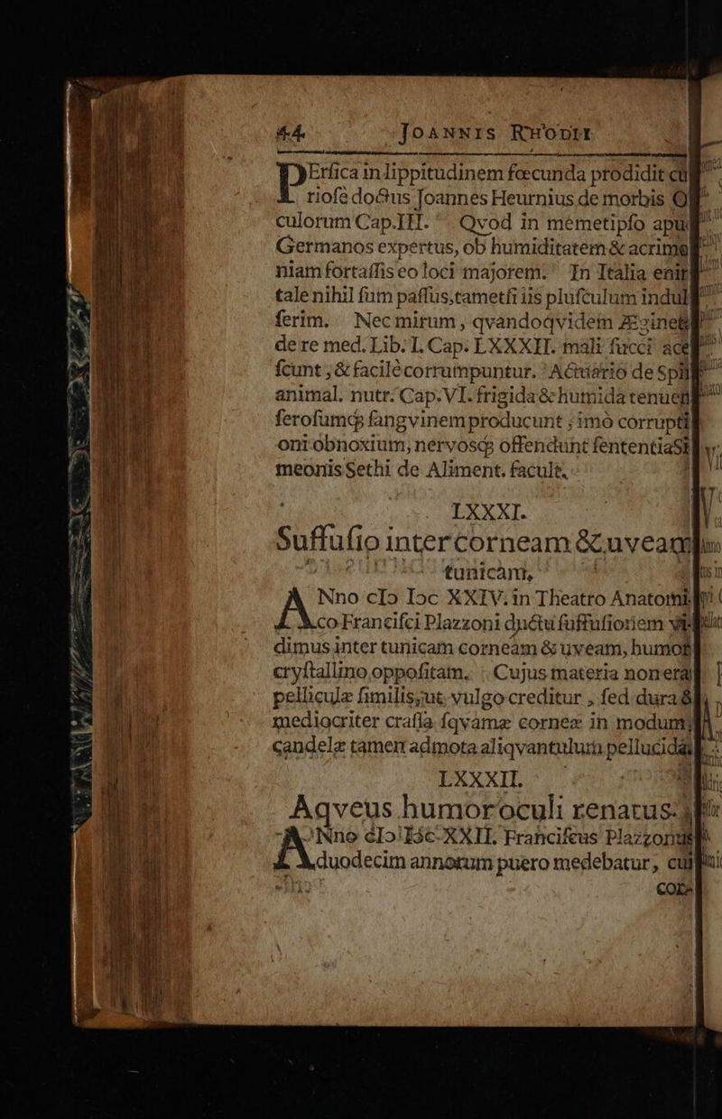 Jo ANNIS RHopntrt m à —ÀÀ—Ál Pt Pe it pes ica inlippitudinem feecunda prodidit cul riofé docus Joannes Heurnius de morbis Og culorum nica Qvod in mémetipfo apugl Germanos expertus, ob humiditatem &amp; acrimgll |iahrifortafliseo toa majorem. In Italia enirg tale nihil fum paffustametfi i ils MAE indulf ferim. Nec mirum, qvandoqvidem ZEzinetl de re med. Lib. L Cap. LXXXIT. mali fucci acel fcunt ; &amp; facilécorrumpuntur. ' Actiiario de SphM animal. nutr. Cap.VI. frigida &amp; humida tenue ferofumc fangvinem producunt ;imó corrupti ont obnoxium; nervosq offendunt fententiaSt| v. meoriis Sethi de Aliment. facult. 1 tunicam, co Francifci Placschi dui Gali orci 9i dimus inter tunicam corneam &amp; uy eam, humo, cryftallino oppofitam.. :. Cujus materia nonergl pellicula fimilis;ut; vulgo creditur , fed. dura xuediocriter crafía fqvame cornex in modum. candele tamem admota aliqvantulu:m p; » Fe humoroculi renatus: 3p? JNno cIo/I$c- XXII. Francifeus Plaz opi P duodecim annorum puero medebatur, cula: 