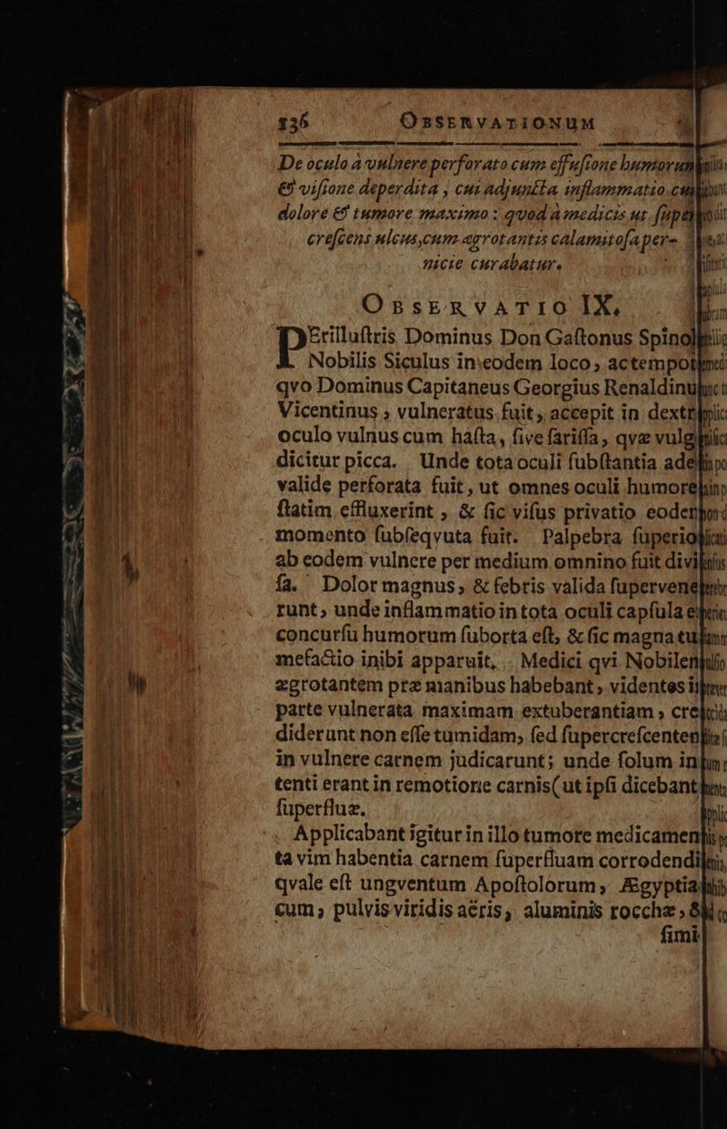   m À poe Dominus Don Gaftonus Spinolltii Nobilis Siculus in:eodem loco ; actempotlnii qvo Dominus Capitaneus Georgius Renaldinupu t Vicentinus ; vulneratus fuit accepit in dextü|pii oculo vulnus cum hafta, five fariffa, qvz vulgihiic dicitur picca. Unde tota oculi fubftantia ade valide perforata fuit, ut omnes oculi humore inp flatim effluxerint ; &amp; fic vifus privatio eodenpr momento fub(eqvuta fuit. |Palpebra füperiog] ab eodem vulnere per medium omnino fuit divif fa. Dolor magnus, &amp; febris valida fupervenepu runt; unde inflammatio intota oculi capfula ejia concutfu humorum fuborta eft, &amp; fic magna tuli mefaáio inibi apparuit, . Medici qvi. Nobilenjuli egrotantem prz manibus habebant ; videntes ijr parte vulnerata maximam extuberantiam ; crei diderunt non effe tumidam, fed füpercrefcenten in vulnere catnem jüdicarunt; unde folum in|; tenti erant in remotioree carnis(ut ipfi dicebant her, fuperfluz. QN Applicabant igiturin illo tumore medicamenpi y ta vim habentia carnem fuüperfluam corrodendi]i, qvale eft ungventum Apoftolorum, Agyptiahli &amp;um , pulvis viridis aéris;. aluminis n ! imi