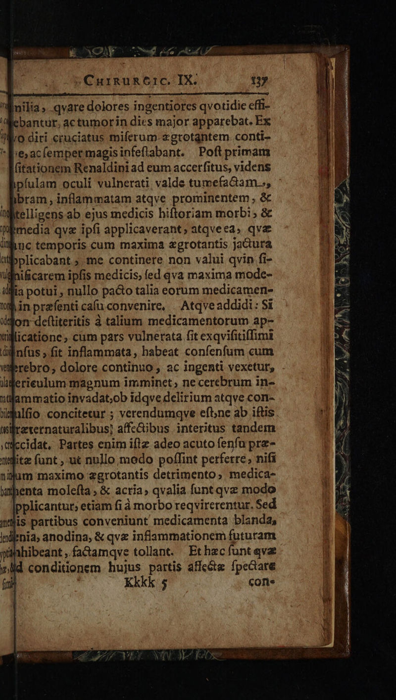e 05N 1 a ,  e lh eu Co niu LÍ - ES! Énilia» qvare dolores ingentiorcs qvotidie effi- E bantur, actumorin dies major apparebat. Ex //:ro diri cruciatus miferum-2gtrotgntem conti- *l:e;ac(empermagisinfeflabant. Poftiprimam (itationem Renaldini ad eum accerfitus, videns ipfulam oculi vulnerati valde tumefactam.., ibram , inflammatam atqve prominentem , &amp; itelligens ab ejus medicis hiftoriam morb:; &amp; Wbmedia qvz ipfi applicaverant; atqveea, qva hiuc temporis cum maxima zgrotantis jactura Wibplicabant ; me continere non valui qvin fi- ullhificarem ipfis medicis; fed qva maxima mode- illia potui , nullo pa&amp;o talia eorum medicamen- din przfenti caíu convenire, . Atqve addidi: Si lon defliteritis à talium medicamentorum ap- licatione cim pars vulnerata fit exqvifitiffimi infus ,.fit inflammata, habeat confenfum cum tnifrzternaturalibus] affe&amp;ibus interitus tandem cidat, Partes enim iflz adeo acuto fenfu pre- ilum maximo zgrotantis detrimento; medica- wihenta molefta , &amp; acria; qvalia funt qvz modo pplicantur; etiam fi à morbo reqvirerentur. Sed lis partibus conveniunt medicamenta blanda, lnil*nia; anodina, &amp; qve infiammationem futuram pühhibeant, fa&amp;amqve tollant. Ethzc funt qvae wid conditionem hujus partis affc&amp;tg fpectare fini Kkkk: 5 Corte s z r5 MTM UI x ES oce re co Rc t. ^ E 3 4 — 1 d - * 2 T m £ SU M 