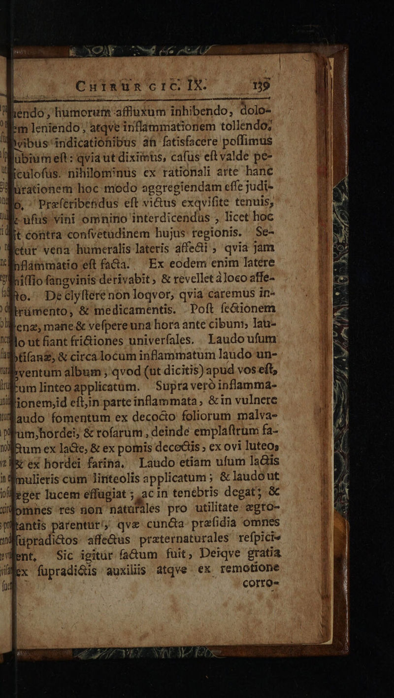fiendo , humorum affluxum inhibendo; dolo- Em Ieniendo ; atqve inflammationem tollendo; Bvibus'indicationipus ah fatisfacere poffimus ubium eft: qvia ut diximus, cafus eft valde pe- culofüs. nihilominus cx rationali arte hane Bürationem lioc modo aggregiendam effe judi- p. ^ Preferibendus eft vi&us exqvifite tenuis, dc ufus vini omnino interdicendus , licet hoc Wit contra confvétudinem hujus tegionis. Se- [etur vena hümeralis lateris afe&i ; qvia jam hfüammatio eft fa&a.. Ex eodem enim latere hi(Tio fangvinis derivabit, & revellet àloco affe- jo. Declyftere non logvor, qvia caremus in- Brümento, & medicamentis. Poft fc&ionem lenz, mane & vefpereuna hora ante cibuni; lau- ventum album ; qvod (ut dicitis) apud vos e(t, üumlinteoapplicatum. Supra veróinflamma- ; lionem,id eft;in parte inflammata, &in vulnere jaudo fomentum ex decocto foliorum malva- f'um;hordei; & rofarum , deinde emplaftrum fa- Ium ex la&e; & ex pomis decoctis » ex ovi luteos Rrex hordei farina. — Laudo etiam ufum lais aimulieris cum Jiniteolis applicatum ; & laudo ut oi eger lucem effügiat ; ac in tenebris degat; à üÉomnes res non naturales pro utilitate: egto- lantis parentur, qve cun&a prefidia omnes fupradicos affe&us przternaturales refpicie Went, Sic igitür (a&um fuit, Deiqve gratia lex füpradiGus auxiliis atqve ex remotione | corro- ec R E am. -— E M oem u PY Ii L4 ki A Jj m Em Wed z t 7 e L4 - MA » Ut -