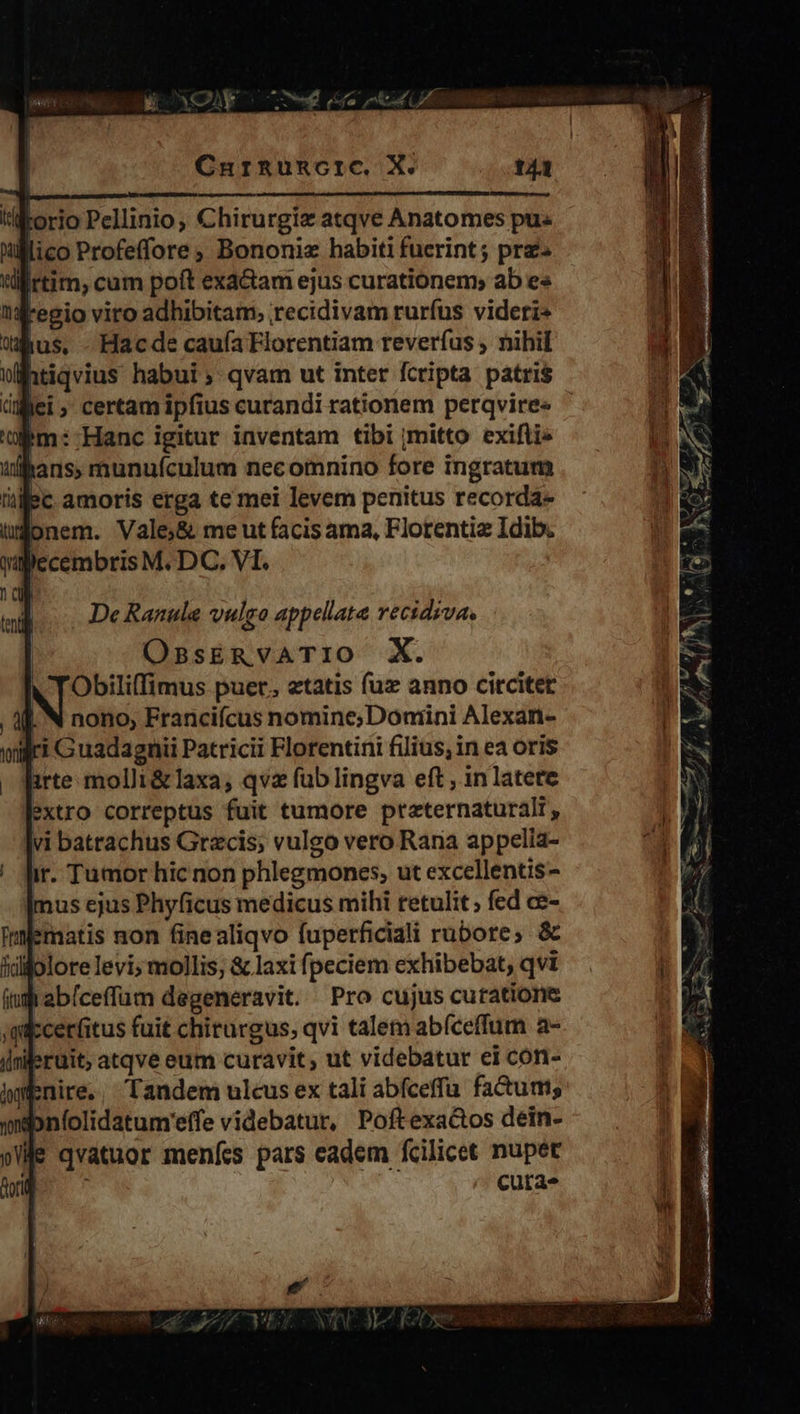 lorio Pellinio, Chirurgiz atqve Anatomes pu. lico Profeffore Bononiz habiti fuerint; pra« rtim, cum poft exactam ejus curationem; ab e« regio viro adhibitam, recidivam rurfus viderz* «hus, -Hacde cauía Florentiam reverfus , nihil htiqvius habui; qvam ut inter fcripta patris im: Hanc igitur inventam tibi mitto exifti» 1 hans, munufculum necoimnino fore ingratum üec amoris erga te mei levem penitus recorda- tgonem. Vale;&amp; me ut facis ama, Florentia Idib. l)ccembris M. DC. VI. De Ranule vulca appellate recidiva. OssERvATIO X. V TObili(fimus puer. etatis fuz anno citcitet , 4. N nono, Francifcus nomine;Doniini Alexan- vili G uadagnii Patricii Florentini filius; in ea oris arte molli&amp;laxa, qva fub lingva eft , in latere extro correptus fuit tumore preternaturalr, vi batrachus Grzcis; vulgo vero Rana appelia- ir. Tumor hic non phlegmones, ut excellentis- Imus ejus Phyficus medicus mihi retulit ; fed ce- ematis non finealiqvo fuperficiali rubore; &amp; idijolorelevi;mollis, &amp; laxi fpeciem exhibebat, qvi abíceffum degeneravit. Pro cujus curatione $-cerfitus fuit chiturgus, qvi talem abíceffum a- nileruit; atqve eum curavit, ut videbatur ei con- iW Enire. Tandem ulcus ex tali abfceffu fa&amp;um; wdbnlolidatum'effe videbatur, Poftexa&amp;os dein- le qvatuor meníes pars eadem fcilicet nupet ; cuta 1 200. mtl A xod Cp L t a y Neo, - 