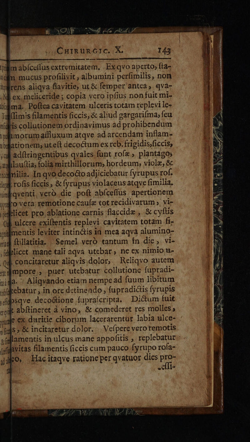                                        CurRg üncIc. X. 143    A ——À lim abíceffus extremitatem, . Ex qvo aperto; fta- mucus profilivit , albumini perfimilis, non rens aliqva flavitie; ut &amp; femper antca, qva- d ex. meliceride ; copia vero ipfius non fuit mi- (d ma. Poftea cavitatem. ulceris totam replevi le- (ims filamentis ficcis, &amp; aliud gargarifma; feu lis collutionem ordinavimus ad prohibendum wlimorumaflluxum atqve ad arcendam inflam- ationem,uteft decoctum ex reb. frigidis;ficcis,      xülnilia. In qvo decoo adjiciebatur fyrupus rof. lik rofis ficcis &amp; fyrupus violaceus atqve fimilia. ünbqventi, veroó..die poft abíceffus apertionem jxpo vera: remotione caufz tot recidivarum ;. vi- licet pro ablatione carnis flaccide , &amp; cyftis (M ulcere exiftentis replevi cavitatem totam fi- oilgmentis leviter intin&amp;is id mea aqva alumino- ud ftillatitia. Semel veró tantum ín die, vi- delicet. mane tali aqva utebar; ne ex nimio. u- qub. concitaretur aliqvis dolor; Reliqvo autem qampore , puer utebatur collutione fupradi- unida. ^ Aliqvando etiam nempe ad fuum libitum aikebatur ; in ore detinendo ; fupradiis fyrupis .dilpsqve. deco&amp;ione fupraícripta. Dictum fuit jt abftineret à vino, &amp; comederet res molles; je ex. duritie ciborum lacerarentur labia ulce- Js » &amp; incitaretur dolor. .. Vefpere vero remotis     hvitas filamentis ficis cum pauco fyrupo rola- ko, Hacitaqve ratione per qvatuor dics as | |.-- l* a Le R- o. ERCMS U a Cd y. T  »-  MM