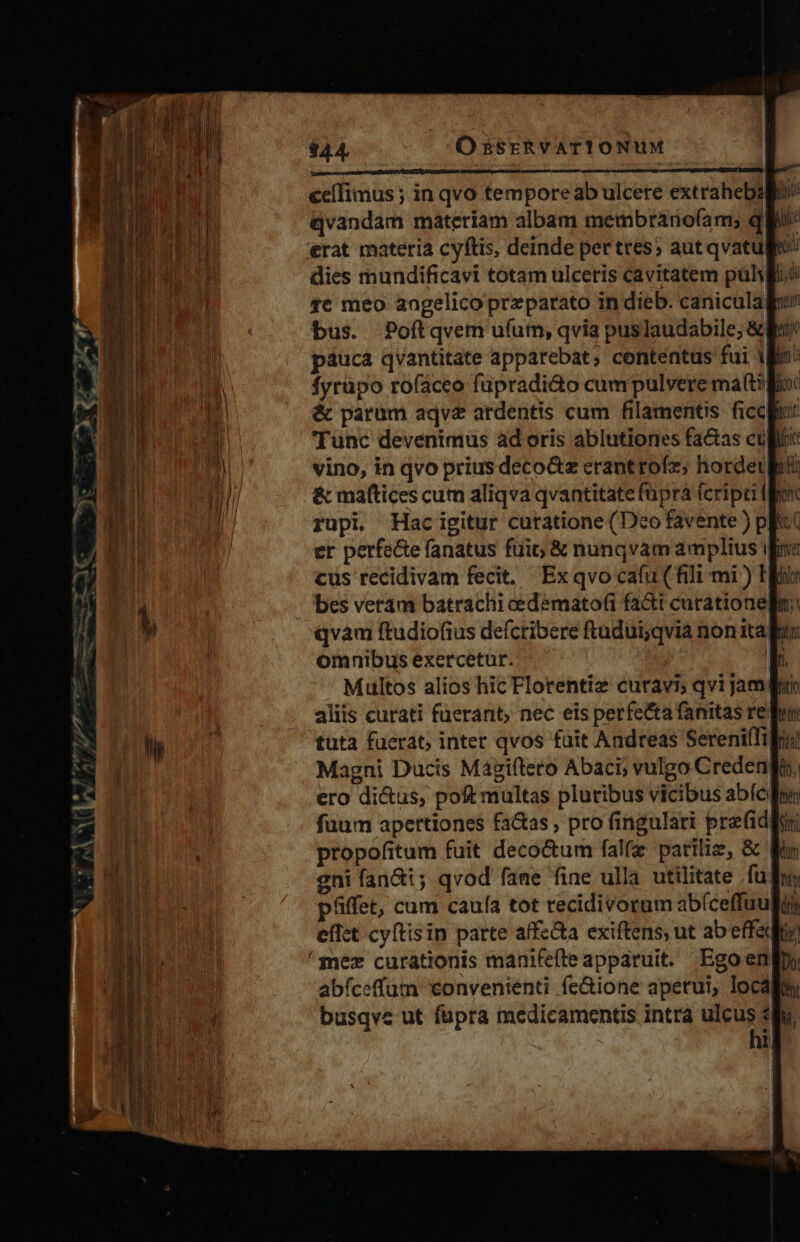 qvandam materíam albam membranoíam; qu erat materia cyftis, deinde pertres; aut qvatuliv dies mundificavi totam ulcetis cavitatem pul, $c meo angelico przparato in dieb. cariicula bus. Poftlqvem ufum, qvia puslaudabile; &amp; páuca qvantitate apparebat; contentus fui 1 fyrüpo rofacco fupradi&amp;o cumpulvere ma(t li &amp; parum aqv&amp; ardentis cum filamentis. ficcpu Tunc devenimus ad oris ablutiones fa&amp;as culi vino, in qvo prius deco&amp;z erantrofz; hordeulrü &amp; maftices cum aliqva qvantitate fupra fcripti rupi Hac igitur curatione (Dco favente ) pf er perfe&amp;e (anatus fuic &amp; nunqvamamplius ib cus recidivam fecit. Exqvo cafu (fili mi) T bes veram batrachi cedemato(i fa&amp;i curationem qvam ftudiofius defcribere ftudui;qvia non italun omnibus exercetur. |; Multos alios hic Florentiz curavi; qvi jam aliis curati fuerant, nec eis perfetta fanitas re tuta faerat, intet qvos fait Andreas Sereniffi| Magni Ducis Magiftero Abaci; vulgo Creden ero di&amp;us, poft multas pluribus vicibus abíc fuum apertiones fa&amp;as , pro fingulari pre fidpur propofitum fuit deco&amp;um fal(z pariliz, &amp; Wr eni fan&amp;i; qvod fane fine ulla utilitate fuf pfiffet, cum caufa tot recidivorum abíceffuulis effet cyftisin parte affz&amp;a exiftens, ut ab effeqie 'mez curationis manifefte apparuit. Egoeng» abíceffum convenienti fe&amp;ione aperui, locale busqve ut fupra medicamentis intra uin «du, | LI E ah. CEU ra TA NEAR RUE E d. ac. ncEial EU. cellis 20 : -- x m - - 5 4f LC m Lai cam rna ORAE Cf oue — RR 