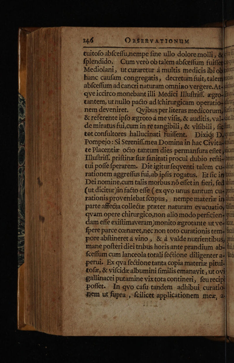 : : npmrpoy nimdbetdh Er—- &amp; ^i — , zu i UU ear UR ont - s -— -- MEI MEI c igo mao or — tuitofo abfceffujnempe fine ullo dolore molli , &amp;* l fplendido. Cum veró ob talem ábfceffum fuitfegpoo hanc caufam congregatis, decretum fuit, talerghus abfceffum ad cancri naturam omnino vergere. A capi qveiccirco monebant illi Medici IIluftriff. egros tantem, ut nullo pacto ad Ichirurgicam operatiosEi: nem deveniret. : Qvibus per literas medicorundw A &amp; referente ipfo egroto à me vifis, &amp; auditis, vals: L de miratus ful.cum in re tangibili , &amp; vifibili , figli. - tetconfultores hallucinati fuxfent, —Dixidi Difun Pompejo: Si Serenif.mea Domina in hac Civitas te Placentie. octo tantum dies permanfura efletjlcui Tlluftriff. priftinz fux fanitati procul dubio reftidiute tui poffe fperarem. Dieigiturfeqventi talem cuslt rationem aggreffus fui,ab ipfis rogatus.. Et fic ipod: Dei nomine,cum talis morbus nó effetin fieri, fed]bur (ut dicitur)in fa&amp;o effe ( ex qvo unus tantum cugJ: rationis proveniebat fcopus, . nempe materie inihi parte affecta colle&amp;e preter naturam evacuatioj tr qvam opere chirurgico;non alio modo perficiens ti dam effe exiftimaveram)monito egrotante ut vea |t. fpere parce coenaret,nec non toto curationis tema lh poreabftineretà vino, &amp; à valde nutrientibusj pi mane pofteri diei tribus horisante prandium ab«|li, fceffum cum lanceola totali fe&amp;ione diligenter a4|lhi perui. Ex qva fe&amp;ione tanta copia materiz pituis tofz, &amp; vifcidz albumini fimilis emanavit , ut ovi gallinacei putamine vixtota contineri, feu recipi poflet... In qvo cafu tandem . adhibui, curatiól j 