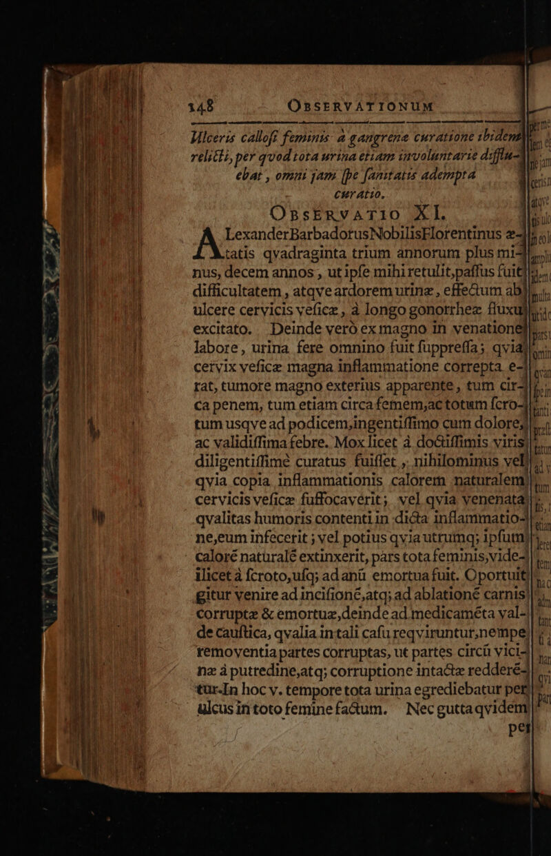 Ma querere osos ledit Hilceris calloff feminis: à gangrene curatione ibidena| relicti, per quod tota urina etiam involuntarie diffiu-t ebat , omui yam [pe [amtaits adempta Cur atto, OBSERVATIO XI. | LexanderBarbadorusNobilisEFlorentinus 4l tatis qvadraginta trium annorum plus mi^ nus, decem annos ; ut ipfe mihi retulit;paffus füitd! difficultatem , atqveardorem urinz , effectum abj ulcere cervicis veficz, à longo gonorrhez fiuxul excitato. Deinde veró ex magno in venationel labore, urina fere omnino fuit fuppreffa; qviate. cervix vefice magna inflammatione correpta. e-1.... rat, tumore magno exterius apparente , tum cir- Ca penem, tum etiam circa femem;ac totum fcro-i tum usqve ad podicem,in gentiffimo cum dolore; ac validiffima febre. Mox licet à do&amp;iffimis viris: diligentiffimé curatus fuiffet ,. nihilomimus veli, . qvia copia inflammationis calorem naturalenr cervicis veficz fuffocaverit ; vel qvia venenata qvalitas humoris contenti in dicta inflammatioJ ne,eum infecerit ; vel potius qvia utruimq; ipfum)! caloré naturalé extinxerit, pars tota feminis,vide- ilicet à fcroto,ufq; adanü emortua fuit. Oportuit gitur venire ad incifion&amp;,atq; ad ablationé carnis) corrupte &amp; emortuz,deinde ad. medicaméta yal-| de cauftica, qvalia intali cafu reqviruntut,nempe: removentia partes corruptas, ut partes circi v icid nz à puttedine;atq; corruptione intactz redderé3 tur-In hoc y. tempore tota urina egrediebatur peg ulcusin toto femine fa&amp;um. Nec guttaqvidem) per — m t ! e me : m ^a * bw DES im e. *- x » n - T o gm n Ca RE. dC e — 1 — n -— nd Xo TER ^/ - ; qu LM Ria c7 | LJ 