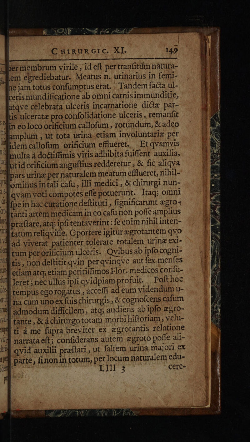 e — M— HÀ jdbermembrum virile , id eft per tranfitiim nátura- pem egrediebatur. Meatus n. urinarius in femi- he jam totus confumptus erat. , Tandem fada ul- Lerismundificatione ab omni carnisimmunditie, htqve celebrata ulceris incarnatione didz par-  is ulcerate pro confolidatione ulceris , remanfit lin eo loco orificium callofum , rotundum, &amp; adeo lamplum , ut tota urina. etiam involuntariz per , idem callofum orificium efflueret. Et qvamvis multa à do&amp;iffimis viris adhibita fuiffent auxilia, Ul itid orificium anguftius redderetur , &amp; fic aliqva | ffluerct, nihil- 1 qvid auxilii preftari , u 1A parte, (inonin totum, per locum naturalem edu- | LII 3 cere- 